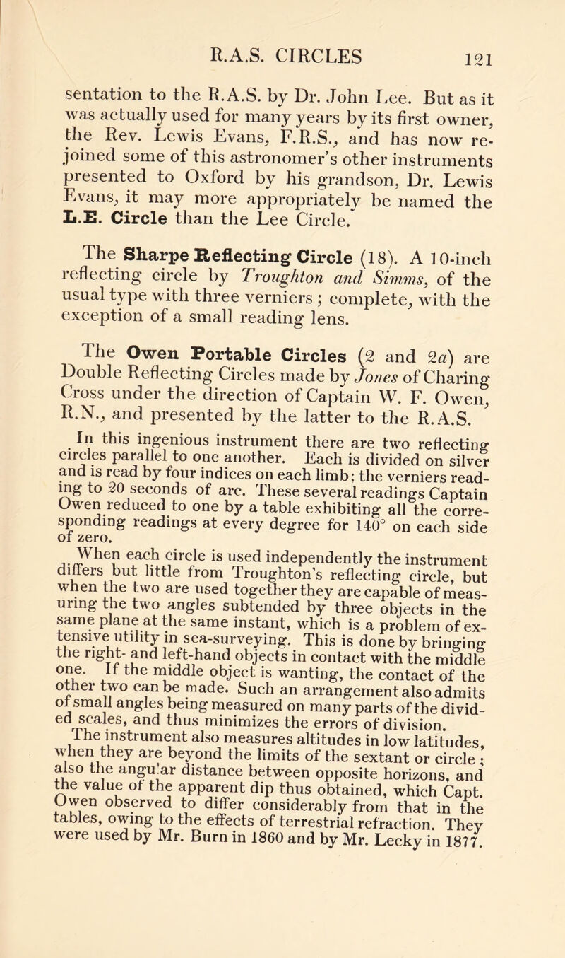 R.A.S. CIRCLES sentation to the R.A.S. by Dr. John Lee. But as it was actually used for many years by its first owner, the Rev. Lewis Evans, F. R.S., and has now re¬ joined some of this astronomer’s other instruments piesented to Oxford by his grandson, Dr. Lewis Evans, it may more appropriately be named the Ii.E. Circle than the Lee Circle. The Sharpe Reflecting Circle (18). A 10-inch 1 effecting circle by Lroughton and Simms, of the usual type with three verniers ; complete, with the exception of a small reading lens. The Owen Portable Circles (2 and 2a) are Double Reflecting Circles made by Jones of Charing Cross under the direction of Captain W. F. Owen, R.N., and presented by the latter to the R.A.S. In this ingenious instrument there are two reflecting circles parallel to one another. Each is divided on silver and is read by four indices on each limb; the verniers read¬ ing to 20 seconds of arc. These several readings Captain Owen reduced to one by a table exhibiting all the corre¬ sponding readings at every degree for 140° on each side ot zero. When each circle is used independently the instrument dmeis but little from droughton’s reflecting circle, but when the two are used together they are capable of meas¬ uring the two angles subtended by three objects in the same plane at the same instant, which is a problem of ex¬ tensive utility in sea-surveying. This is done by bringing; the right- and left-hand objects in contact with the middle one. It the middle object is wanting, the contact of the other two can be made. Such an arrangement also admits of small angles being measured on many parts of the divid¬ ed scales, and thus minimizes the errors of division. I he instrument also measures altitudes in low latitudes when they are beyond the limits of the sextant or circle also the angu'ar distance between opposite horizons, and' the value of the apparent dip thus obtained, which Capt Owen observed to differ considerably from that in the tables, owing to the effects of terrestrial refraction Thev were used by Mr. Burn in 1860 and by Mr. Lecky in 1877.