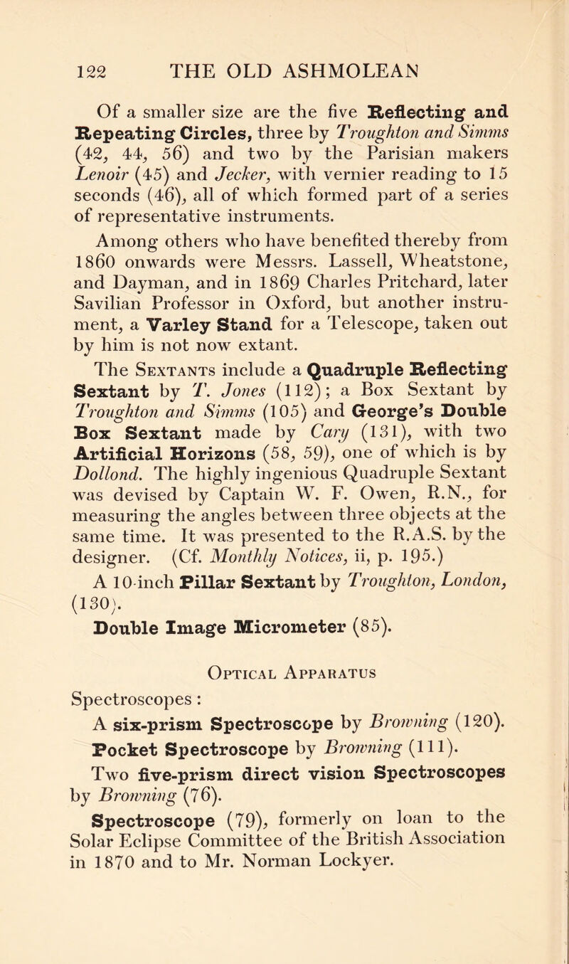 Of a smaller size are the five Reflecting and Repeating Circles, three by Troughton and Simms (42, 44, 56) and two by the Parisian makers Lenoir (45) and Jecker, with vernier reading to 15 seconds (46), all of which formed part of a series of representative instruments. Among others who have benefited thereby from I860 onwards were Messrs. Lassell, Wheatstone, and Dayman, and in 1869 Charles Pritchard, later Savilian Professor in Oxford, but another instru¬ ment, a Varley Stand for a Telescope, taken out by him is not now extant. The Sextants include a Quadruple Reflecting Sextant by T. Jones (112); a Box Sextant by Troughton and Simms (105) and George’s Double Box Sextant made by Cary (131), with two Artificial Horizons (58, 59), one of which is by Dollond. The highly ingenious Quadruple Sextant was devised by Captain W7. F. Owen, R.N., for measuring the angles between three objects at the same time. It was presented to the R.A.S. by the designer. (Cf. Monthly Notices, ii, p. 195.) A 10 inch Pillar Sextant by Troughton, London, (130). Double Image Micrometer (85). Optical Apparatus Spectroscopes: A six-prism Spectroscope by Browning (120). Pocket Spectroscope by Browning (111). Two five-prism direct vision Spectroscopes by Browning (76). Spectroscope (79), formerly on loan to the Solar Eclipse Committee of the British Association in 1870 and to Mr. Norman Lockyer.