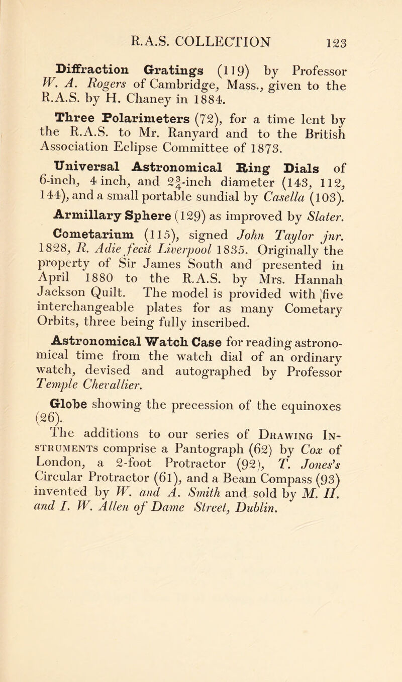 Diffraction Gratings (0 9) by Professor W. A. Rogers of Cambridge, Mass., given to the R.A.S. by H. Chaney in 1884. Three Polarimeters (72), for a time lent by the R.A.S. to Mr. Ranyard and to the British Association Eclipse Committee of 1873. Universal Astronomical Ring Dials of 6-inch, 4 inch, and 2^-inch diameter (143, 112, 144), and a small portable sundial by Ccisella (103). Armillary Sphere (129) as improved by Slater. Cometarium (115), signed John Taylor jnr. 1828, R. A die fecit Liverpool 1835. Originally the property of Sir James South and presented in April 1880 to the R.A.S. by Mrs. Hannah Jackson Quilt. The model is provided with |five interchangeable plates for as many Cometary Orbits, three being fully inscribed. Astronomical Watch Case for reading astrono¬ mical time from the watch dial of an ordinary watch, devised and autographed by Professor Temple Chevoilier. Globe showing the precession of the equinoxes The additions to our series of Drawing In¬ struments comprise a Pantograph (62) by Cox of London, a 2-foot Protractor (92), T. Jones's Circular Protractor (6l), and a Beam Compass (93) invented by W. and A. Smith and sold by M. H. and I. W. Allen of Dame Street, Dublin.