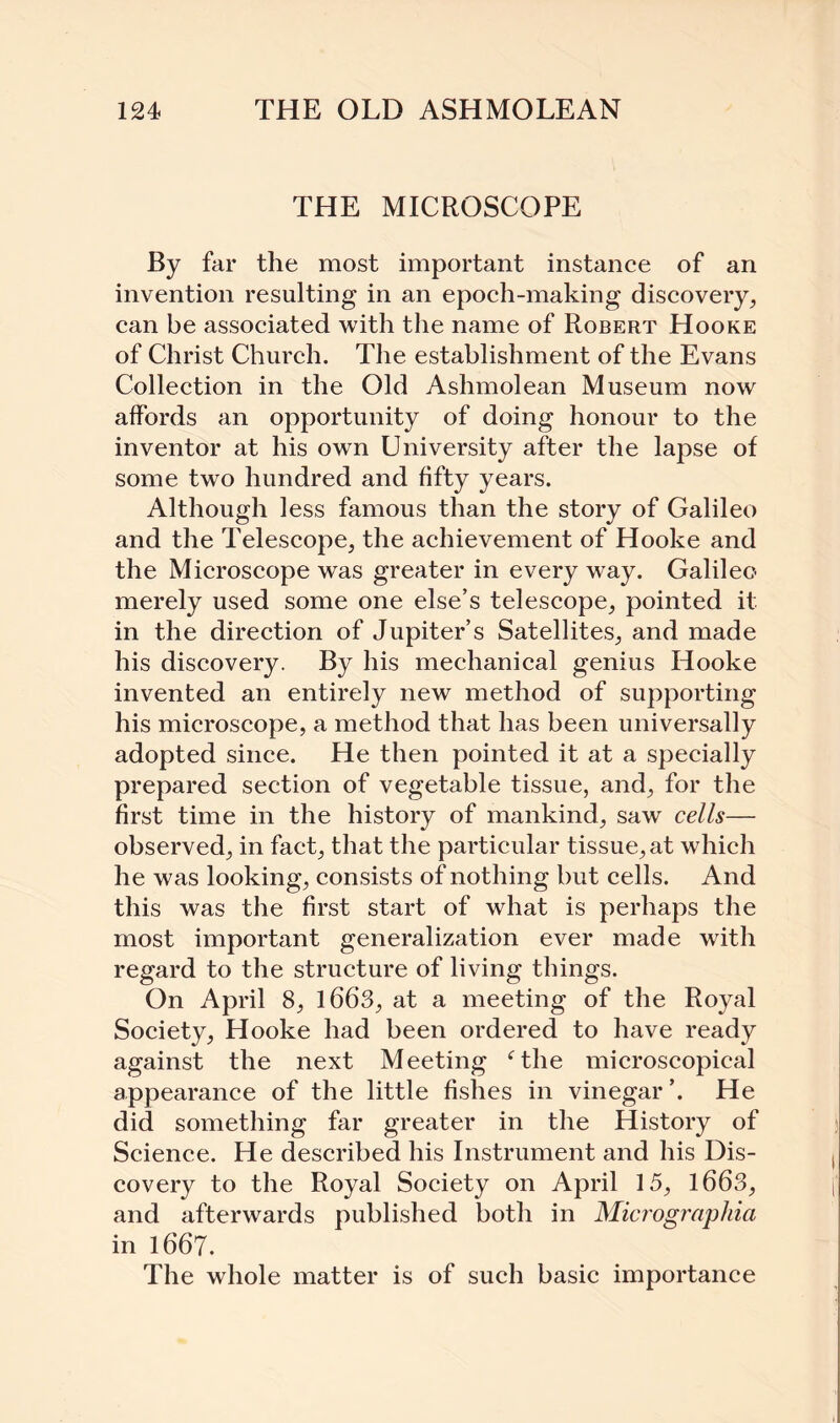 THE MICROSCOPE By far the most important instance of an invention resulting in an epoch-making discovery, can be associated with the name of Robert Hooke of Christ Church. The establishment of the Evans Collection in the Old Ashmolean Museum now affords an opportunity of doing honour to the inventor at his own University after the lapse of some two hundred and fifty years. Although less famous than the story of Galileo and the Telescope, the achievement of Hooke and the Microscope was greater in every way. Galileo merely used some one else’s telescope, pointed it in the direction of Jupiter’s Satellites, and made his discovery. By his mechanical genius Hooke invented an entirely new method of supporting his microscope, a method that has been universally adopted since. He then pointed it at a specially prepared section of vegetable tissue, and, for the first time in the history of mankind, saw cells— observed, in fact, that the particular tissue, at which he was looking, consists of nothing but cells. And this was the first start of what is perhaps the most important generalization ever made with regard to the structure of living things. On April 8, 1663, at a meeting of the Royal Society, Hooke had been ordered to have ready against the next Meeting ‘the microscopical appearance of the little fishes in vinegar He did something far greater in the History of Science. He described his Instrument and his Dis¬ covery to the Royal Society on April 15, 1663, and afterwards published both in Micrographia in 1667. The whole matter is of such basic importance