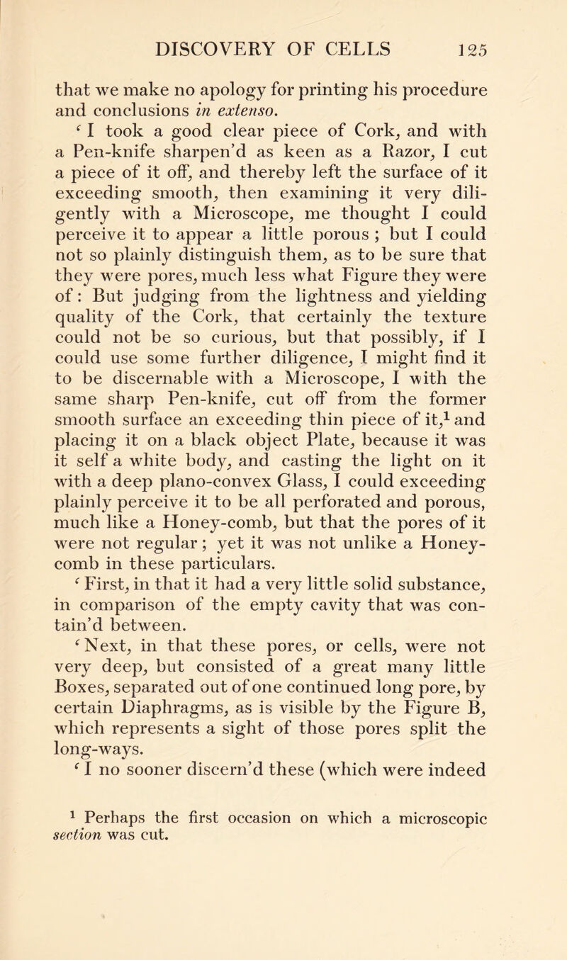 that we make no apology for printing his procedure and conclusions in extenso. ‘ I took a good clear piece of Cork, and with a Pen-knife sharpen’d as keen as a Razor, I cut a piece of it off, and thereby left the surface of it exceeding smooth, then examining it very dili¬ gently with a Microscope, me thought I could perceive it to appear a little porous ; but I could not so plainly distinguish them, as to be sure that they were pores, much less what Figure they were of: But judging from the lightness and yielding quality of the Cork, that certainly the texture could not be so curious, but that possibly, if I could use some further diligence, I might find it to be discernable with a Microscope, I with the same sharp Pen-knife, cut off from the former smooth surface an exceeding thin piece of it,1 and placing it on a black object Plate, because it was it self a white body, and casting the light on it with a deep plano-convex Glass, I could exceeding plainly perceive it to be all perforated and porous, much like a Honey-comb, but that the pores of it were not regular; yet it was not unlike a Honey¬ comb in these particulars. c First, in that it had a very little solid substance, in comparison of the empty cavity that was con¬ tain’d between. ‘Next, in that these pores, or cells, were not very deep, but consisted of a great many little Boxes, separated out of one continued long pore, by certain Diaphragms, as is visible by the Figure B, which represents a sight of those pores split the long-ways. c I no sooner discern’d these (which were indeed 1 Perhaps the first occasion on which a microscopic section was cut.