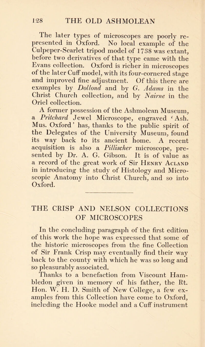 The later types of microscopes are poorly re¬ presented in Oxford. No local example of the Culpeper-Scarlet tripod model of 1738 was extant, before two derivatives of that type came with the Evans collection. Oxford is richer in microscopes of the later Cuff model, with its four-cornered stage and improved fine adjustment. Of this there are examples by Dollond and by G. Adams in the Christ Church collection, and by Nairne in the Oriel collection. A former possession of the Ashmolean Museum, a Pritchard Jewel Microscope, engraved f Ash. Mus. Oxford ’ has, thanks to the public spirit of the Delegates of the University Museum, found its way back to its ancient home. A recent acquisition is also a Pillischer microscope, pre¬ sented by Dr. A. G. Gibson. It is of value as a record of the great work of Sir Henry Acland in introducing the study of Histology and Micro¬ scopic Anatomy into Christ Church, and so into Oxford. THE CRISP AND NELSON COLLECTIONS OF MICROSCOPES In the concluding paragraph of the first edition of this work the hope was expressed that some of the historic microscopes from the fine Collection of Sir Frank Crisp may eventually find their way back to the county with which he was so long and so pleasurably associated. Thanks to a benefaction from Viscount Ham- bledon given in memory of his father, the Rt. Hon. W. H. D. Smith of New College, a few ex¬ amples from this Collection have come to Oxford, including the Hooke model and a Cuff instrument