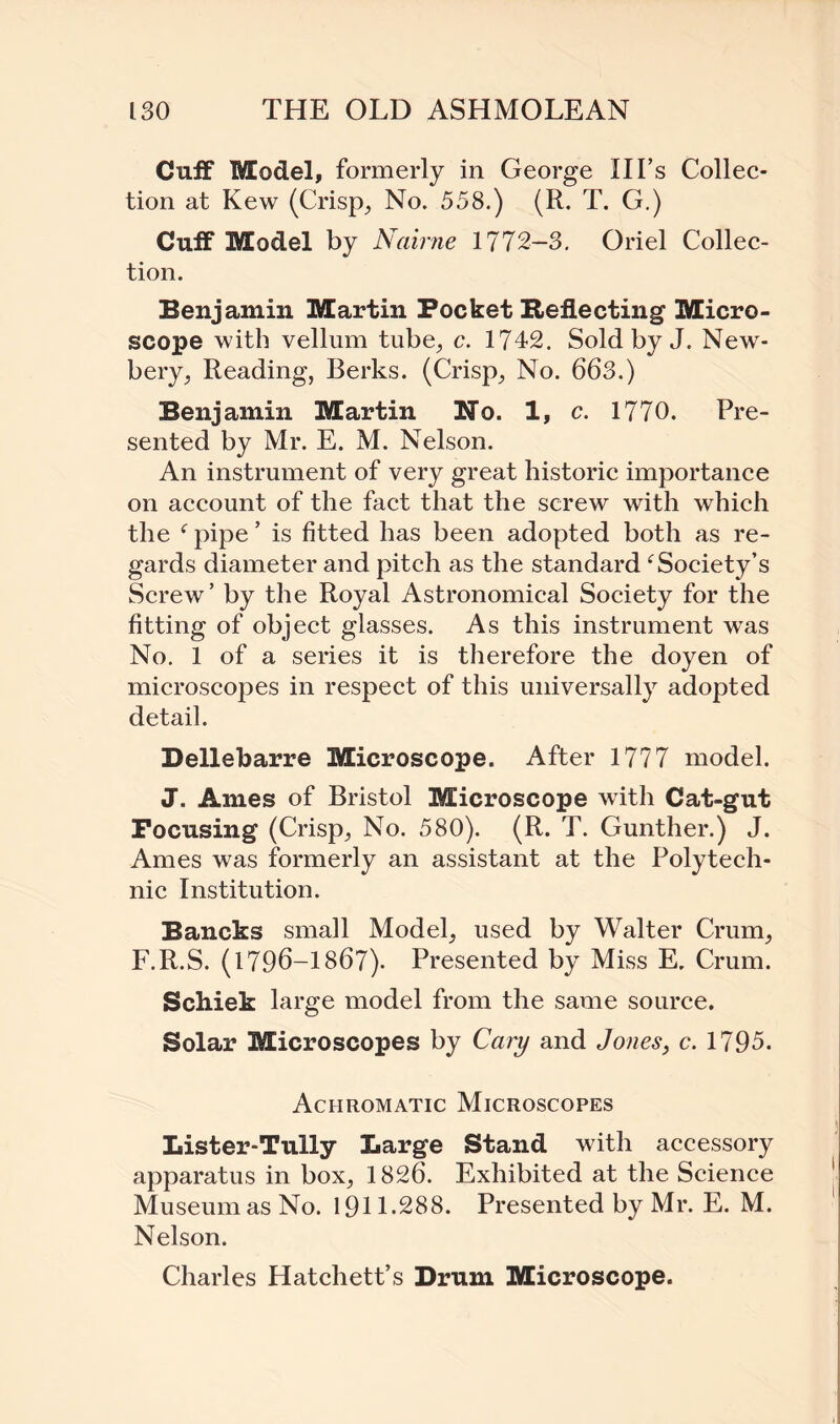 Cuff Model, formerly in George Ill’s Collec¬ tion at Kew (Crisp, No. 558.) (R. T. G.) Cuff Model by Nairne 1772—3. Oriel Collec¬ tion. Benjamin Martin Pocket Reflecting Micro¬ scope with vellum tube, c. 1742. Sold by J. New- bery, Reading, Berks. (Crisp, No. 663.) Benjamin Martin No. 1, c. 1770. Pre¬ sented by Mr. E. M. Nelson. An instrument of very great historic importance on account of the fact that the screw with which the f pipe ’ is fitted has been adopted both as re¬ gards diameter and pitch as the standard f Society’s Screw’ by the Royal Astronomical Society for the fitting of object glasses. As this instrument was No. 1 of a series it is therefore the doyen of microscopes in respect of this universally adopted detail. Dellebarre Microscope. After 1777 model. J. Ames of Bristol Microscope with Cat-gut Focusing (Crisp, No. 580). (R. T. Gunther.) J. Ames was formerly an assistant at the Polytech¬ nic Institution. Bancks small Model, used by Walter Crum, F.R.S. (1796-1867). Presented by Miss E. Crum. Schiek large model from the same source. Solar Microscopes by Cary and Jones, c. 1795. Achromatic Microscopes Lister-Tully Large Stand with accessory apparatus in box, 1826. Exhibited at the Science Museum as No. 1911.288. Presented by Mr. E. M. Nelson. Charles Hatchett’s Drum Microscope.