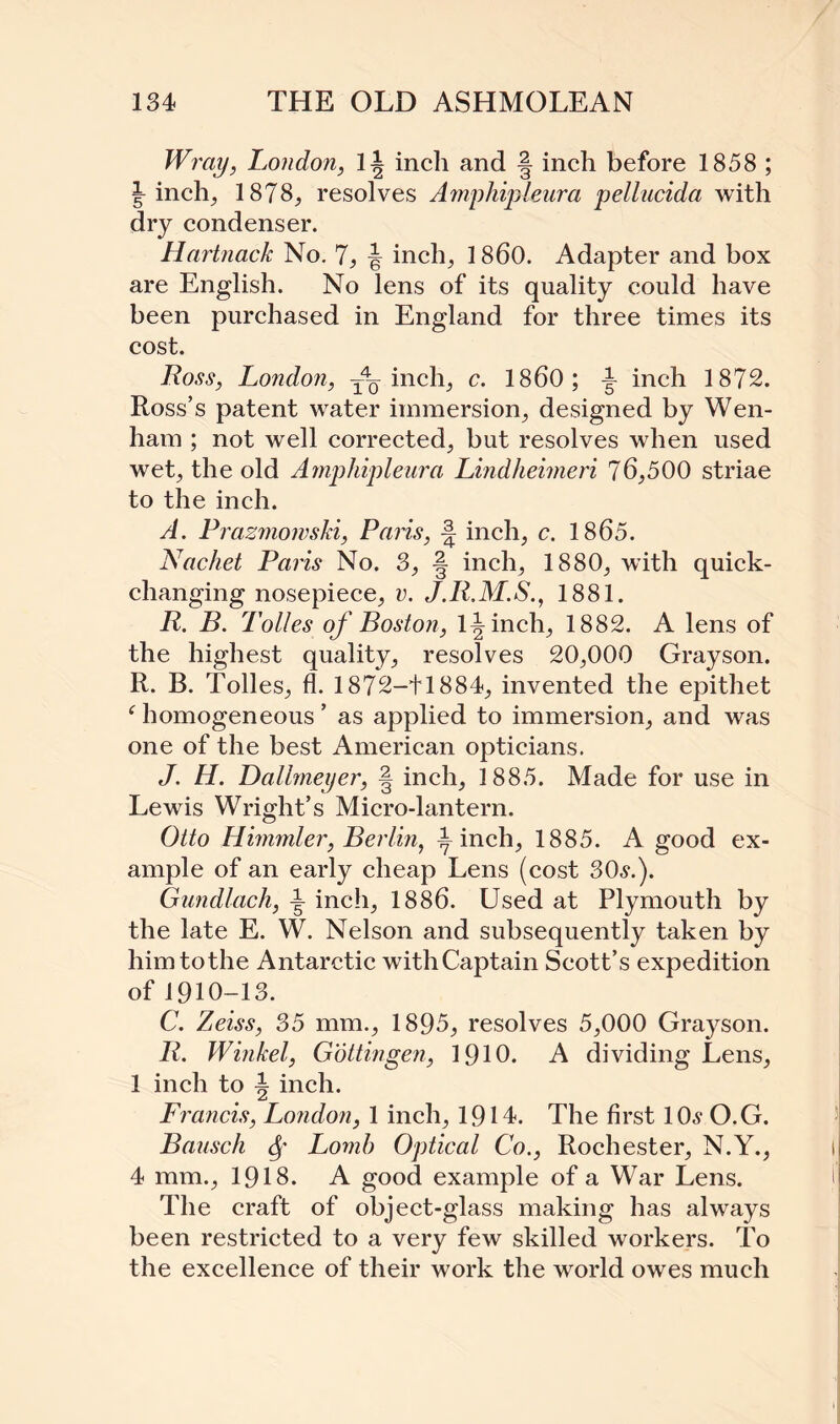 Wray, London, 1^ inch and § inch before 1858 ; inch; 1878, resolves Amphipleura pellucida with dry condenser. Hartnack No. 7, J inch, 1860. Adapter and box are English. No lens of its quality could have been purchased in England for three times its cost. Loss, London, ■— inch, c. I860; ^ inch 1872. Ross’s patent water immersion, designed by Wen- ham ; not well corrected, but resolves when used wet, the old Amphipleura Lindheimeri 76,500 striae to the inch. A. Prazmomski, Paris, -| inch, c. 1865. Nachet Paris No. 3, § inch, 1880, with quick¬ changing nosepiece, v. J.R.M.S., 1881. R. B. Tolies of Boston, 1^ inch, 1882. A lens of the highest quality, resolves 20,000 Grayson. R. B. Tolies, fl. 1872-41884, invented the epithet f homogeneous ’ as applied to immersion, and was one of the best American opticians. J. H. Dallmeyer, § inch, 1885. Made for use in Lewis Wright’s Micro-lantern. Otto Himmler, Berlin, ^ inch, 1885. A good ex¬ ample of an early cheap Lens (cost 30^.). Gundlach, ^ inch, 1886. Used at Plymouth by the late E. W. Nelson and subsequently taken by him to the Antarctic with Captain Scott’s expedition of 1910-13. C. Zeiss, 35 mm., 1895, resolves 5,000 Grayson. R. Winkel, Gottingen, 1910. A dividing Lens, 1 inch to i inch. Francis, London, 1 inch, 1914. The first lOs O.G. Bausch 6f Lomh Optical Co., Rochester, N.Y., 4 mm., 1918. A good example of a War Lens. The craft of object-glass making has always been restricted to a very few skilled workers. To the excellence of their work the world owes much