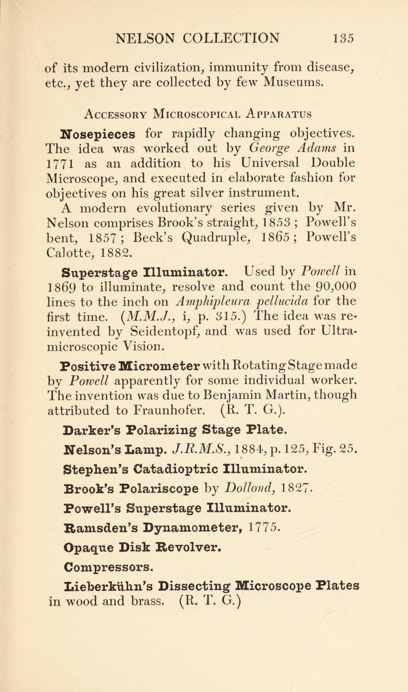 of its modem civilization, immunity from disease, etc., yet they are collected by few Museums. Accessory Microscopical Apparatus Nosepieces for rapidly changing objectives. The idea was worked out by George Adams in 1771 as an addition to his Universal Double Microscope, and executed in elaborate fashion for objectives on his great silver instrument. A modern evolutionary series given by Mr. Nelson comprises Brook’s straight, 1853 ; Powell’s bent, 1857; Beck’s Quadruple, 1865; Powell’s Calotte, 1882. Superstage Illuminator. Used by Powell in 1869 to illuminate, resolve and count the 90,000 lines to the inch on Amphipleura pellucida for the first time. (M.M.J., i, p. 315.) The idea was re¬ invented by Seidentopf, and was used for Ultra- microscopic Vision. Positive Micrometer with Rotating Stage made by Powell apparently for some individual worker. The invention was due to Benjamin Martin, though attributed to Fraunhofer. (R. T. G.). Barker’s Polarizing Stage Plate. Nelson’s Lamp. 1884, p. 125, Fig. 25. Stephen’s Catadioptric Illuminator. Brook’s Polariscope by Dollond, 1827. Powell’s Superstage Illuminator. Ramsden’s Dynamometer, 1775. Opaque Disk Revolver. Compressors. Lieberkiihn’s Dissecting Microscope Plates in wood and brass. (R. T. G.)