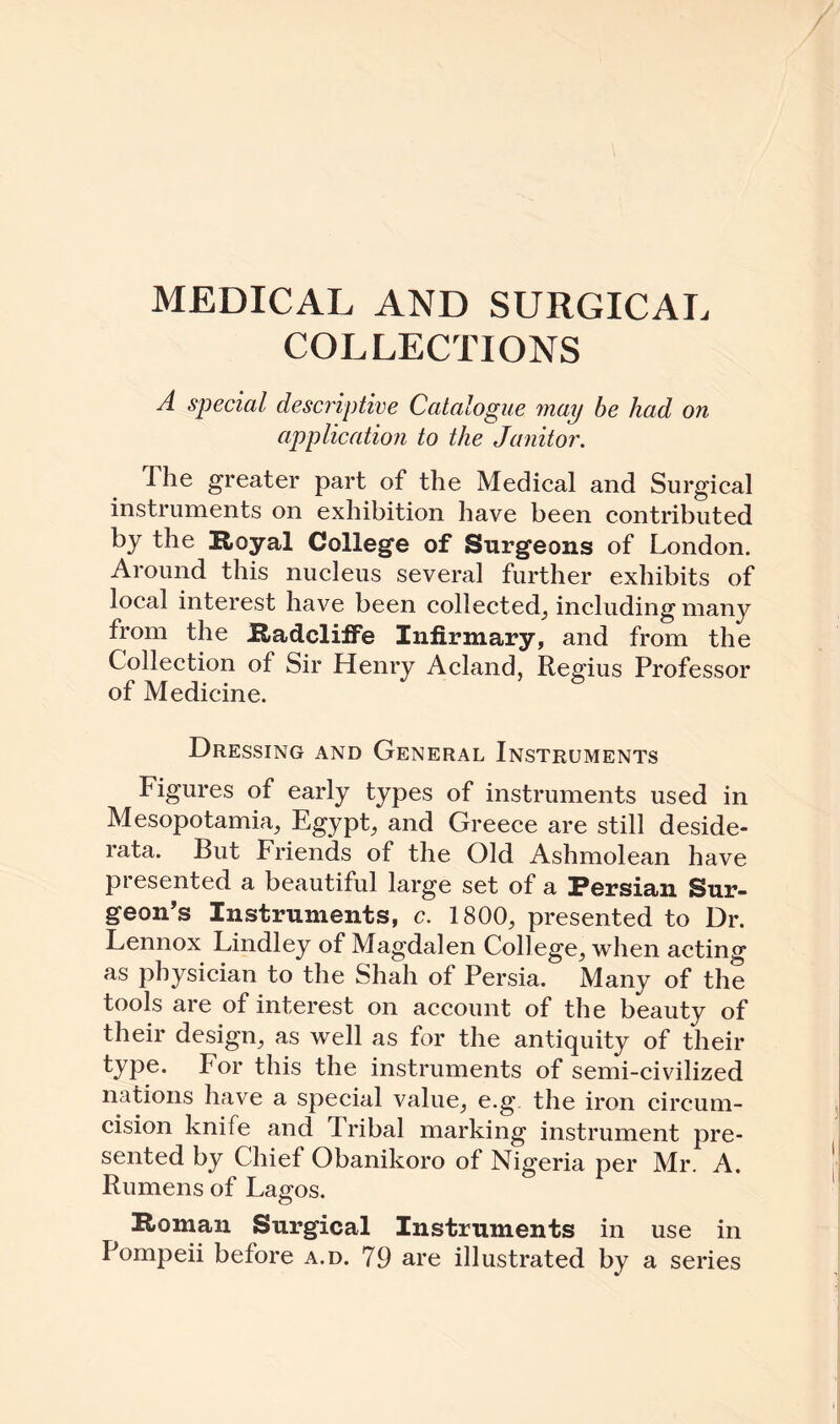 MEDICAL AND SURGICAL COLLECTIONS A special descriptive Catalogue may be had on application to the Janitor. The greater part of the Medical and Surgical instruments on exhibition have been contributed by the Royal College of Surgeons of London. Around this nucleus several further exhibits of local interest have been collected, including many from the Radcliffe Infirmary, and from the Collection of Sir Henry Acland, Regius Professor of Medicine. Dressing and General Instruments Figures of early types of instruments used in Mesopotamia, Egypt, and Greece are still deside¬ rata. But Friends of the Old Ashmolean have presented a beautiful large set of a Persian Sur¬ geon’s Instruments, c. 1800, presented to Dr. Lennox Lindley of Magdalen College, when acting as physician to the Shah of Persia. Many of the tools are of interest on account of the beauty of their design, as well as for the antiquity of their type. For this the instruments of semi-civilized nations have a special value, e.g. the iron circum¬ cision knife and Fribal marking instrument pre¬ sented by Chief Obanikoro of Nigeria per Mr. A. Rumens of Lagos. Roman Surgical Instruments in use in Pompeii before a.d. 79 are illustrated by a series