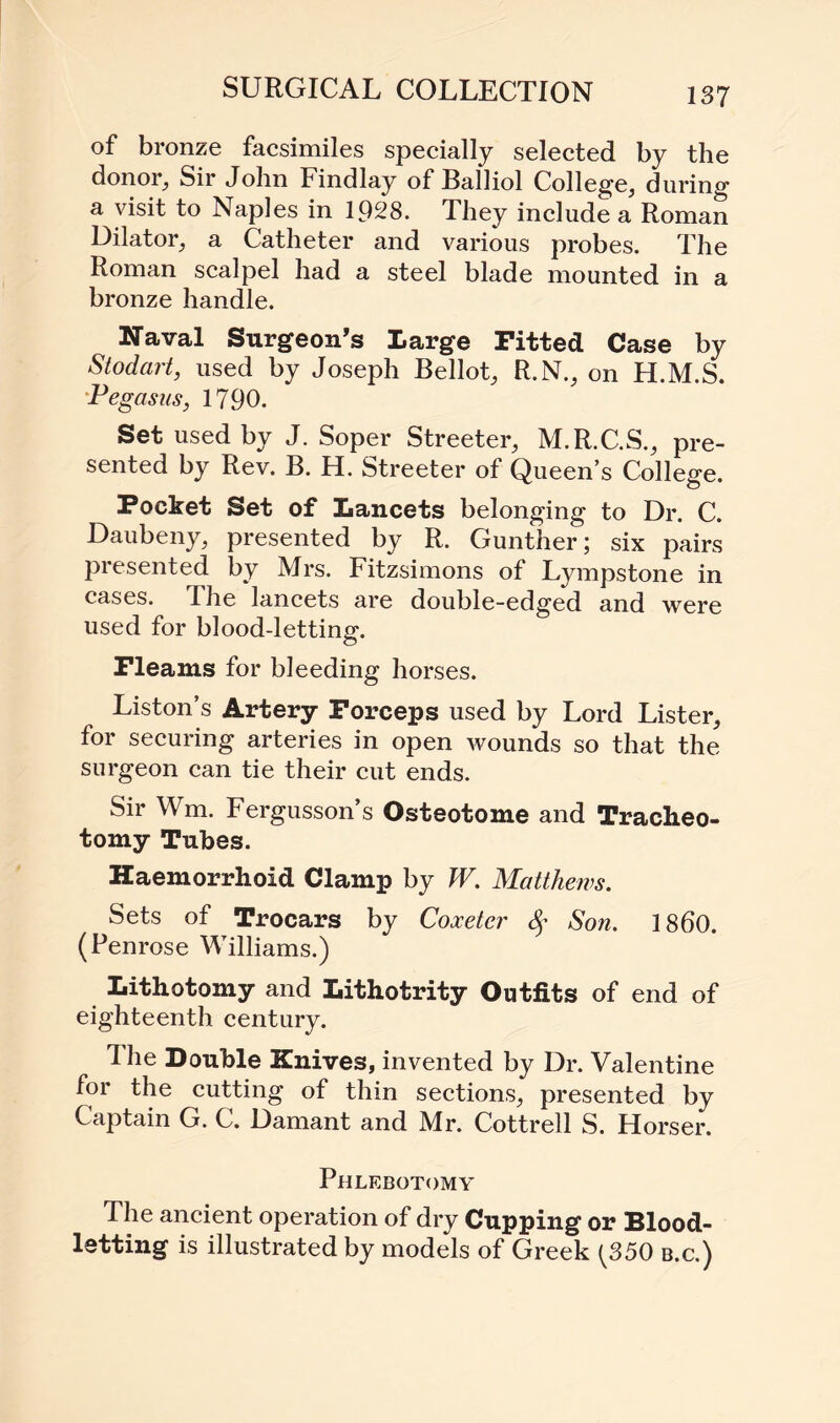 SURGICAL COLLECTION of bronze facsimiles specially selected by the donor, Sir John Findlay of Balliol College, during a visit to Naples in 1928. They include a Roman Dilator, a Catheter and various probes. The Roman scalpel had a steel blade mounted in a bronze handle. Naval Surgeon’s Large Fitted Case by Stodart, used by Joseph Bellot, R.N., on H.M.S. Pegasus, 1790. Set used by J. Soper Streeter, M.R.C.S., pre¬ sented by Rev. B. H. Streeter of Queen’s College. Pocket Set of Lancets belonging to Dr. C. Daubeny, presented by R. Gunther; six pairs presented by Mrs. Fitzsimons of Lympstone in cases. The lancets are double-edged and were used for blood-letting. Fleams for bleeding horses. Liston’s Artery Forceps used by Lord Lister, for securing arteries in open wounds so that the surgeon can tie their cut ends. Sir Wm. Fergusson’s Osteotome and Tracheo¬ tomy Tubes. Haemorrhoid Clamp by W. Matthews. Sets of Trocars by Coxetcr Son. I860. (Penrose Williams.) Lithotomy and Lithotrity Outfits of end of eighteenth century. The Double Knives, invented by Dr. Valentine for the cutting of thin sections, presented by Captain G. C. Damant and Mr. Cottrell S. Horser. Phlebotomy The ancient operation of dry Cupping or Blood¬ letting is illustrated by models of Greek {350 b.c.)