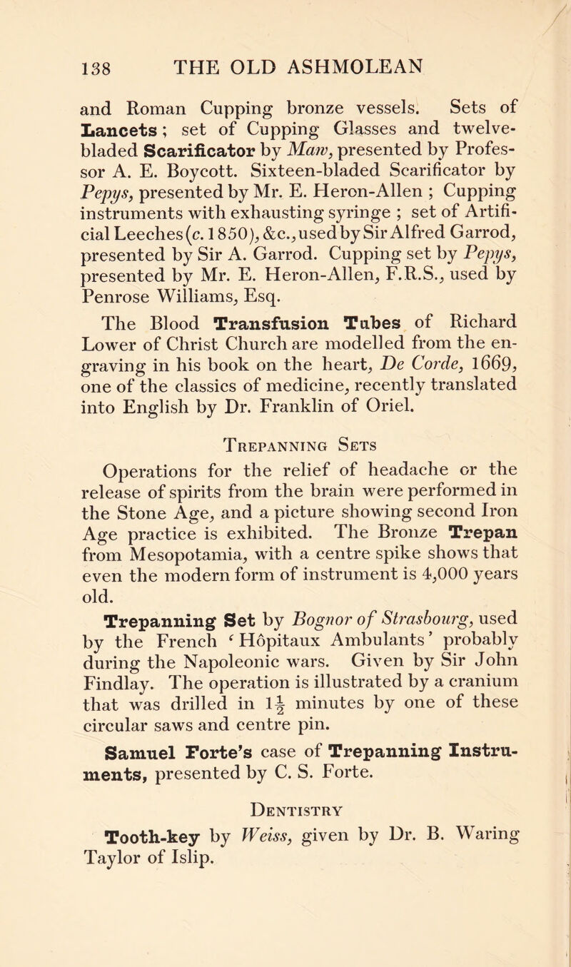 and Roman Cupping bronze vessels. Sets of Lancets; set of Cupping Glasses and twelve- bladed Scarificator by Maw, presented by Profes¬ sor A. E. Boycott. Sixteen-bladed Scarificator by Pepys, presented by Mr. E. Heron-Alien ; Cupping instruments with exhausting syringe ; set of Artifi¬ cial Leeches(c. 1850), &c.,usedby Sir Alfred Garrod, presented by Sir A. Garrod. Cupping set by Pepys, presented by Mr. E. Heron-Allen, F.R.S., used by Penrose Williams, Esq. The Blood Transfusion Tabes of Richard Lower of Christ Church are modelled from the en¬ graving in his book on the heart, De Corde, 1669? one of the classics of medicine, recently translated into English by Dr. Franklin of Oriel. Trepanning Sets Operations for the relief of headache or the release of spirits from the brain were performed in the Stone Age, and a picture showing second Iron Age practice is exhibited. The Bronze Trepan from Mesopotamia, with a centre spike shows that even the modern form of instrument is 4,000 years old. Trepanning Set by Bognor of Strasbourg, used by the French f Hopitaux Ambulants ’ probably during the Napoleonic wars. Given by Sir John Findlay. The operation is illustrated by a cranium that was drilled in 1| minutes by one of these circular saws and centre pin. Samuel Forte’s case of Trepanning Instru¬ ments, presented by C. S. Forte. Dentistry Tooth-key by Weiss, given by Dr. B. Waring Taylor of Islip.