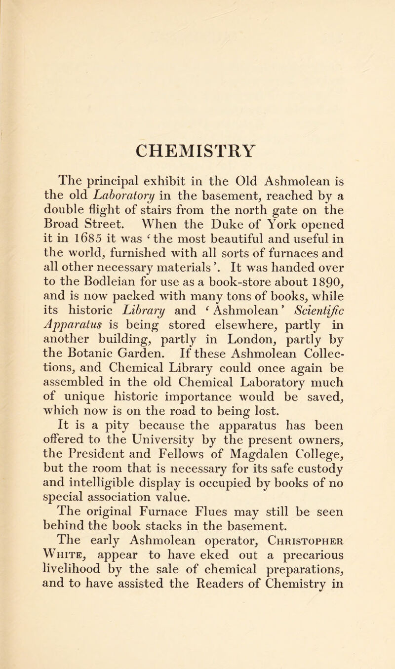 CHEMISTRY The principal exhibit in the Old Ashmolean is the old Laboratory in the basement, reached by a double flight of stairs from the north gate on the Broad Street. When the Duke of York opened it in 1685 it was f the most beautiful and useful in the world., furnished with all sorts of furnaces and all other necessary materials \ It was handed over to the Bodleian for use as a book-store about 1890, and is now packed with many tons of books, while its historic Library and {Ashmolean ’ Scientific Apparatus is being stored elsewhere, partly in another building, partly in London, partly by the Botanic Garden. If these Ashmolean Collec¬ tions, and Chemical Library could once again be assembled in the old Chemical Laboratory much of unique historic importance would be saved, which now is on the road to being lost. It is a pity because the apparatus has been offered to the University by the present owners, the President and Fellows of Magdalen College, but the room that is necessary for its safe custody and intelligible display is occupied by books of no special association value. The original Furnace Flues may still be seen behind the book stacks in the basement. The early Ashmolean operator, Christopher White, appear to have eked out a precarious livelihood by the sale of chemical preparations, and to have assisted the Readers of Chemistry in