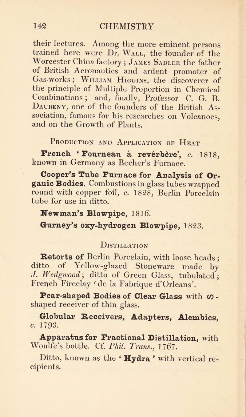 their lectures. Among the more eminent persons trained here were Dr. Wall, the founder of the Worcester China factory ; James Sadler the father of British Aeronautics and ardent promoter of Gas-works ; William Higgins, the discoverer of the principle of Multiple Proportion in Chemical Combinations; and, finally. Professor C. G. B. Daubeny, one of the founders of the British As¬ sociation, famous for his researches on Volcanoes, and on the Growth of Plants. Production and Application of Heat French 4 Fournean a reverbere’, c. 1818, known in Germany as Becher’s Furnace. Cooper’s Tube Furnace for Analysis of Or¬ ganic Bodies. Combustions in glass tubes wrapped round with copper foil, c. 1828, Berlin Porcelain tube for use in ditto. Newman’s Blowpipe, 1816. Gurney’s oxy-hydrogen Blowpipe, 1823. Distillation Retorts of Berlin Porcelain, with loose heads ; ditto of Yellow-glazed Stoneware made by J. Wedgwood; ditto of Green Glass, tubulated; French Fireclay fde la Fabrique d’Orleans’. Pear-shaped Bodies of Clear Glass with co - shaped receiver of thin glass. Globular Receivers, Adapters, Alembics, c. 1793. Apparatus for Fractional Distillation, with Woulfe’s bottle. Cf. Phil. Trans., 1767. Ditto, known as the ‘ Hydra ’ with vertical re¬ cipients.