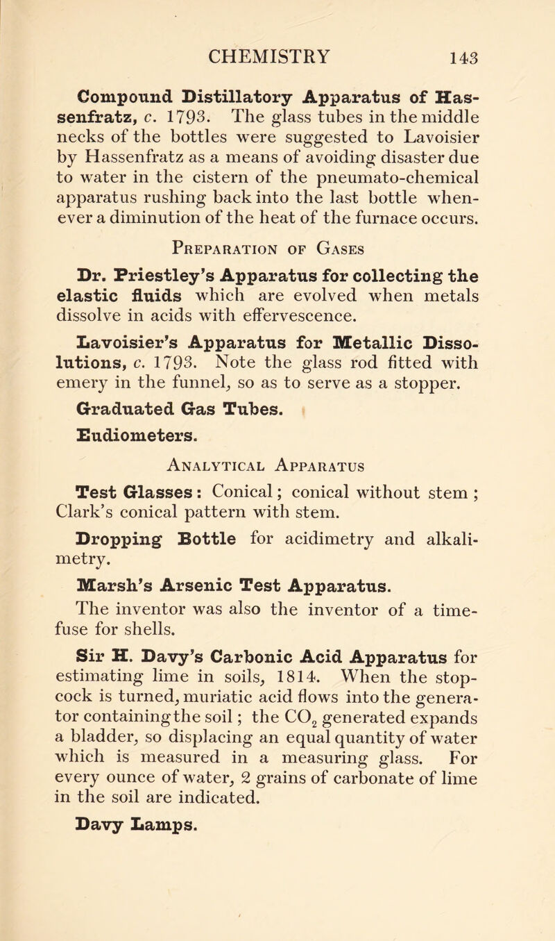 Compound Distillatory Apparatus of Has- senfratz, c. 1793. The glass tubes in the middle necks of the bottles were suggested to Lavoisier by Hassenfratz as a means of avoiding disaster due to water in the cistern of the pneumato-chemical apparatus rushing back into the last bottle when¬ ever a diminution of the heat of the furnace occurs. Preparation of Gases Dr. Priestley’s Apparatus for collecting the elastic fluids which are evolved when metals dissolve in acids with effervescence. Lavoisier’s Apparatus for Metallic Disso¬ lutions, c. 1793. Note the glass rod fitted with emery in the funnel, so as to serve as a stopper. Graduated Gas Tubes. Eudiometers. Analytical Apparatus Test Glasses: Conical; conical without stem ; Clark’s conical pattern with stem. Dropping Bottle for acidimetry and alkali¬ metry. Marsh’s Arsenic Test Apparatus. The inventor was also the inventor of a time¬ fuse for shells. Sir H. Davy’s Carbonic Acid Apparatus for estimating lime in soils, 1814. When the stop¬ cock is turned, muriatic acid flows into the genera¬ tor containing the soil; the C02 generated expands a bladder, so displacing an equal quantity of water which is measured in a measuring glass. For every ounce of water, 2 grains of carbonate of lime in the soil are indicated. Davy Lamps.
