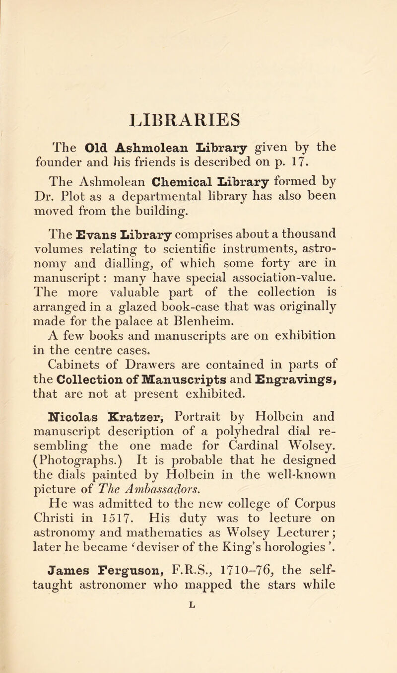 LIBRARIES The Old Aslimolean Library given by the founder and his friends is described on p. 17. The Ashmolean Chemical Library formed by Dr. Plot as a departmental library has also been moved from the building. The Evans Library comprises about a thousand volumes relating to scientific instruments, astro¬ nomy and dialling, of which some forty are in manuscript: many have special association-value. The more valuable part of the collection is arranged in a glazed book-case that was originally made for the palace at Blenheim. A few books and manuscripts are on exhibition in the centre cases. Cabinets of Drawers are contained in parts of the Collection of Manuscripts and Engravings, that are not at present exhibited. Nicolas Kratzer, Portrait by Holbein and manuscript description of a polyhedral dial re¬ sembling the one made for Cardinal Wolsey. (Photographs.) It is probable that he designed the dials painted by Holbein in the well-known picture of The Ambassadors. He was admitted to the new college of Corpus Christi in 1517. His duty was to lecture on astronomy and mathematics as Wolsey Lecturer; later he became cdeviser of the King’s horologies ’. James Ferguson, F.R.S., 1710-76, the self- taught astronomer who mapped the stars while L