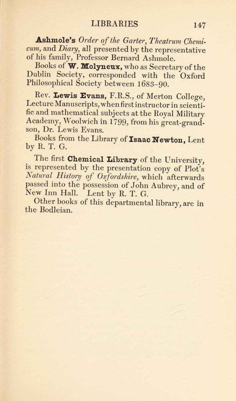 Ashmole’s Order of the Garter, Theatrum Chemi- cum, and Dia?y, all presented by the representative of his family, Professor Bernard Ashmole. Books of W. Molyneux, who as Secretary of the Dublin Society, corresponded with the Oxford Philosophical Society between 1683-90. Rev. Lewis Evans, F.R.S., of Merton College, Lecture Manuscripts, when first instructor in scienti¬ fic and mathematical subjects at the Royal Military Academy, Woolwich in 1799, from his great-grand¬ son, Dr. Lewis Evans. Books from the Library of Isaac Newton, Lent by R. T. G. The first Chemical Library of the University, L represented by the presentation copy of Plot’s Natural History of Oxfordshire, which afterwards passed into the possession of John Aubrey, and of New Inn Hall. Lent by R. T. G. Other books of this departmental library, are in the Bodleian.