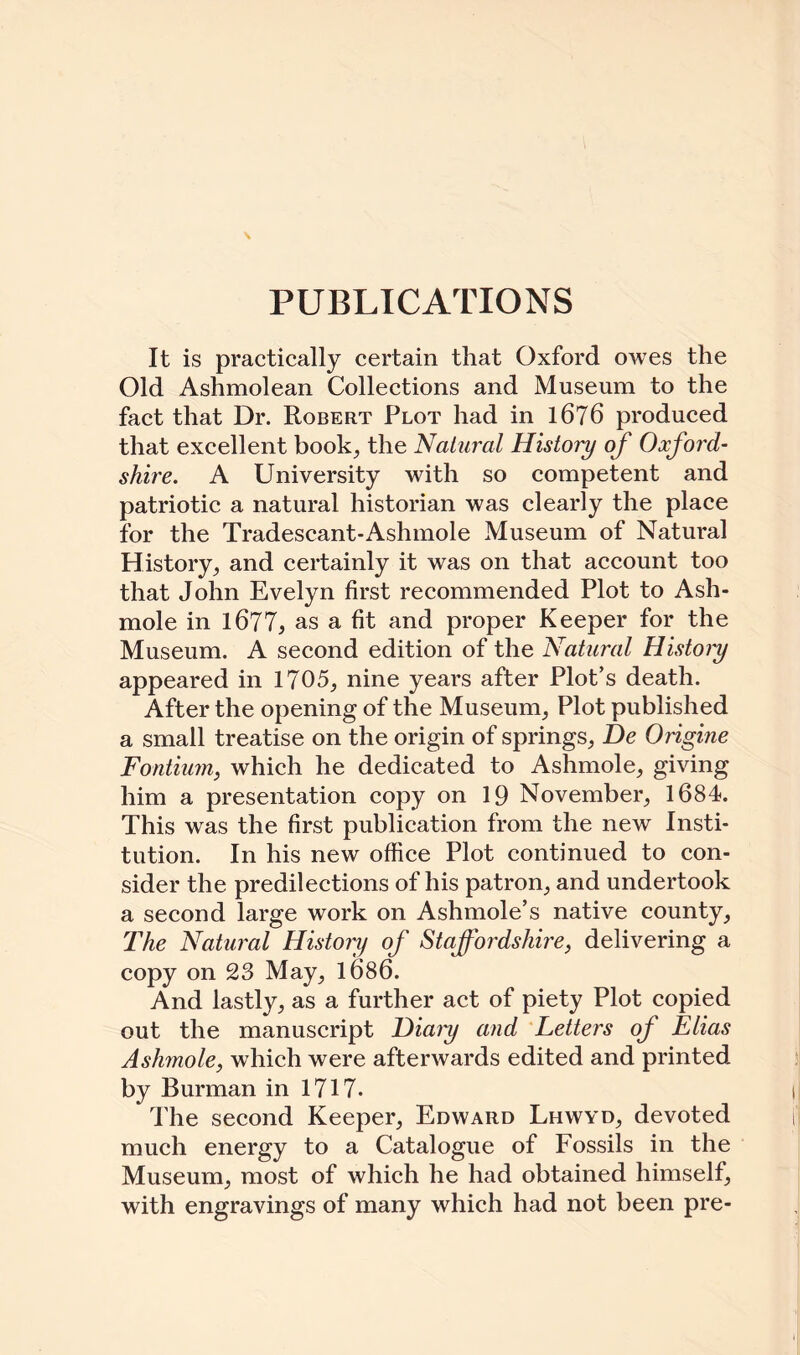 PUBLICATIONS It is practically certain that Oxford owes the Old Ashmolean Collections and Museum to the fact that Dr. Robert Plot had in 1676 produced that excellent book, the Natural History of Oxford¬ shire. A University with so competent and patriotic a natural historian was clearly the place for the Tradescant-Ashmole Museum of Natural History, and certainly it was on that account too that John Evelyn first recommended Plot to Ash- mole in 1677, as a fit and proper Keeper for the Museum. A second edition of the Natural Histoiy appeared in 1705,, nine years after Plot’s death. After the opening of the Museum, Plot published a small treatise on the origin of springs, De Origine Fontium, which he dedicated to Ashmole, giving him a presentation copy on 19 November, 1684. This was the first publication from the new Insti¬ tution. In his new office Plot continued to con¬ sider the predilections of his patron, and undertook a second large work on Ashmole’s native county, The Natural History of Staffordshire, delivering a copy on 23 May, li)86. And lastly, as a further act of piety Plot copied out the manuscript Hiaiy and Letters of Elias Ashmole, which were afterwards edited and printed by Burman in 1717- The second Keeper, Edward Lhwyd, devoted much energy to a Catalogue of Fossils in the Museum, most of which he had obtained himself, with engravings of many which had not been pre-