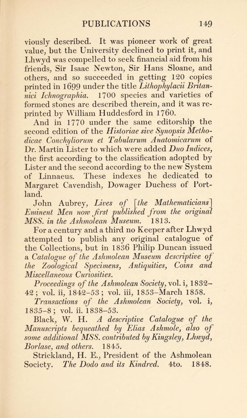 viously described. It was pioneer work of great value; but the University declined to print it; and Lhwyd was compelled to seek financial aid from his friends; Sir Isaac Newton; Sir Hans Sloane; and others; and so succeeded in getting 120 copies printed in 1699 under the title Lithophylacii Britan- nici Ichnographia. 1700 species and varieties of formed stones are described therein; and it was re¬ printed by William Huddesford in 1760. And in 1770 under the same editorship the second edition of the Historiae sive Synopsis Metho- dicae Conchyliorum et Tabularum Anatomicarum of Dr. Martin Lister to which were added Duo Indices, the first according to the classification adopted by Lister and the second according to the new System of Linnaeus. These indexes he dedicated to Margaret Cavendish; Dowager Duchess of Port¬ land. John Aubrey; Lives of [the Mathematicians] Eminent Men now first published from the original MSS. in the Ashmolean Museum. 1813. For a century and a third no Keeper after Lhwyd attempted to publish any original catalogue of the Collections; but in 1836 Philip Duncan issued a Catalogue of the Ashmolean Museum descriptive of the Zoological Specimens, Antiquities, Coins and Miscellaneous Curiosities. Proceedings of the Ashmolean Society, vol. i; 1832— 42; vol. ii; 1842-53; vol. iii; 1853-March 1858. Transactions of the Ashmolean Society, vol. i; 1835-8 ; vol. ii. 1838-53. Black; W. H. A descriptive Catalogue of the Manuscripts bequeathed by Elias Ashmole, also of some additional MSS. contributed by Kingsley, Lhwyd, Borlase, and others. 1845. Strickland; H. E.; President of the Ashmolean Society. The Dodo and its Kindred. 4to. 1848.