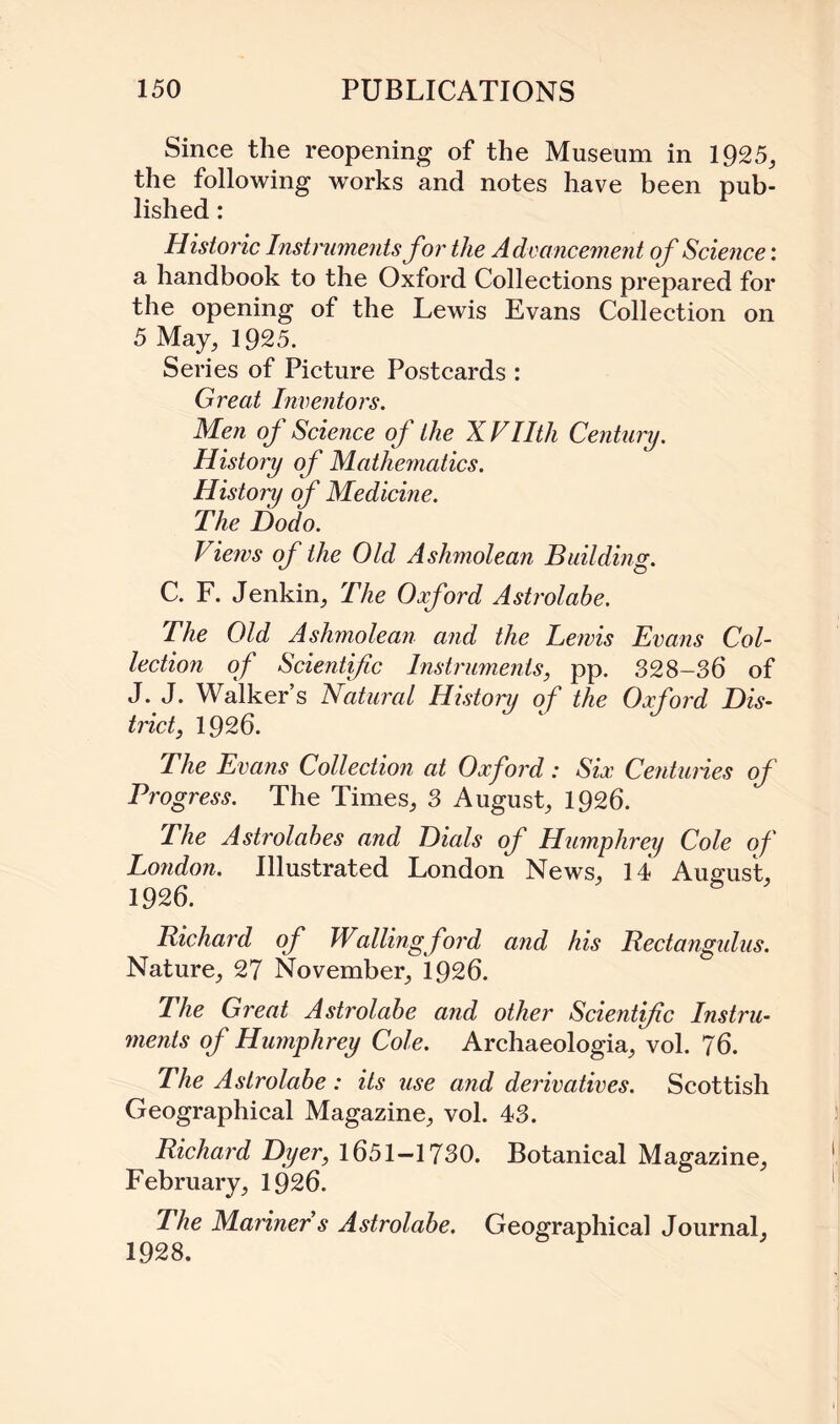 Since the reopening of the Museum in 1925, the following works and notes have been pub¬ lished : Historic Instruments for the Advancement of Science: a handbook to the Oxford Collections prepared for the opening of the Lewis Evans Collection on 5 May, 1925. Series of Picture Postcards : Great Inventors. Men of Science of the X Vllth Century. History of Mathematics. History of Medicine. The Dodo. Views of the Old Ashmolean Building. C. F. Jenkin, The Oxford Astrolabe. The Old Ashmolean and the Lewis Evans Col¬ lection of Scientific Instruments, pp. 328-36 of J. J. Walker’s Natural History of the Oxford Dis¬ trict, 1926. The Evans Collection at Oxford: Six Centuries of Progress. The Times, 3 August, 1926. The Astrolabes and Dials of Humphrey Cole of London. Illustrated London News, 14 August, 1926. Richard of Wallingford and his Rectangulus. Nature, 27 November, 1926. The Great Astrolabe and other Scientific Instru¬ ments of Humphrey Cole. Archaeologia, vol. 76. The Astrolabe : its use and derivatives. Scottish Geographical Magazine, vol. 43. Richard Dyer, 1651-1730. Botanical Magazine, February, 1926. I he Mariner s Astrolabe. Geographical Journal, 1928.