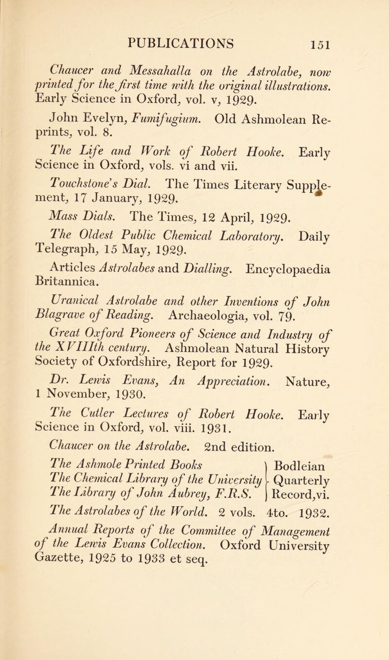 Chaucer and Messahalla on the Astrolabe, now printed for the first time with the original illustrations. Early Science in Oxford, vol. v, 1929. John Evelyn, Fumifugium. Old Ashmolean Re¬ prints, vol. 8. I he Li fe and Work of Robert Hooke. Early Science in Oxford, vols. vi and vii. Touchstone’s Dial. The Times Literary Supple¬ ment, 17 January, 1929. * Mass Dials. The Times, 12 April, 1929. 1 he Oldest Public Chemical Laboratory. Daily Telegraph, 15 May, 1929. Articles Astrolabes and Dialling. Encyclopaedia Britannica. Uranical Astrolabe and other Inventions of John Blagrave of Reading. Archaeologia, vol. 79. Great Oxford Pioneers of Science and Industry of the XVIlIth century. Ashmolean Natural History Society of Oxfordshire, Report for 1929. Dr. Lewis Evans, An Appreciation. Nature, 1 November, 1930. The Cidler Lectures of Robert Hooke. Early Science in Oxford, vol. viii. 1931. Chaucer on the Astrolabe. 2nd edition. The Ashmole Printed Books The Chemical Library of the University The Library of John Aubrey, F.R.S. The Astrolabes of the World. 2 vols. Bodleian - Quarterly Record, vi. 4to. 1932. Annual Reports of the Committee of Management of the Lewis Evans Collection. Oxford University Gazette, 1925 to 1933 et seq.