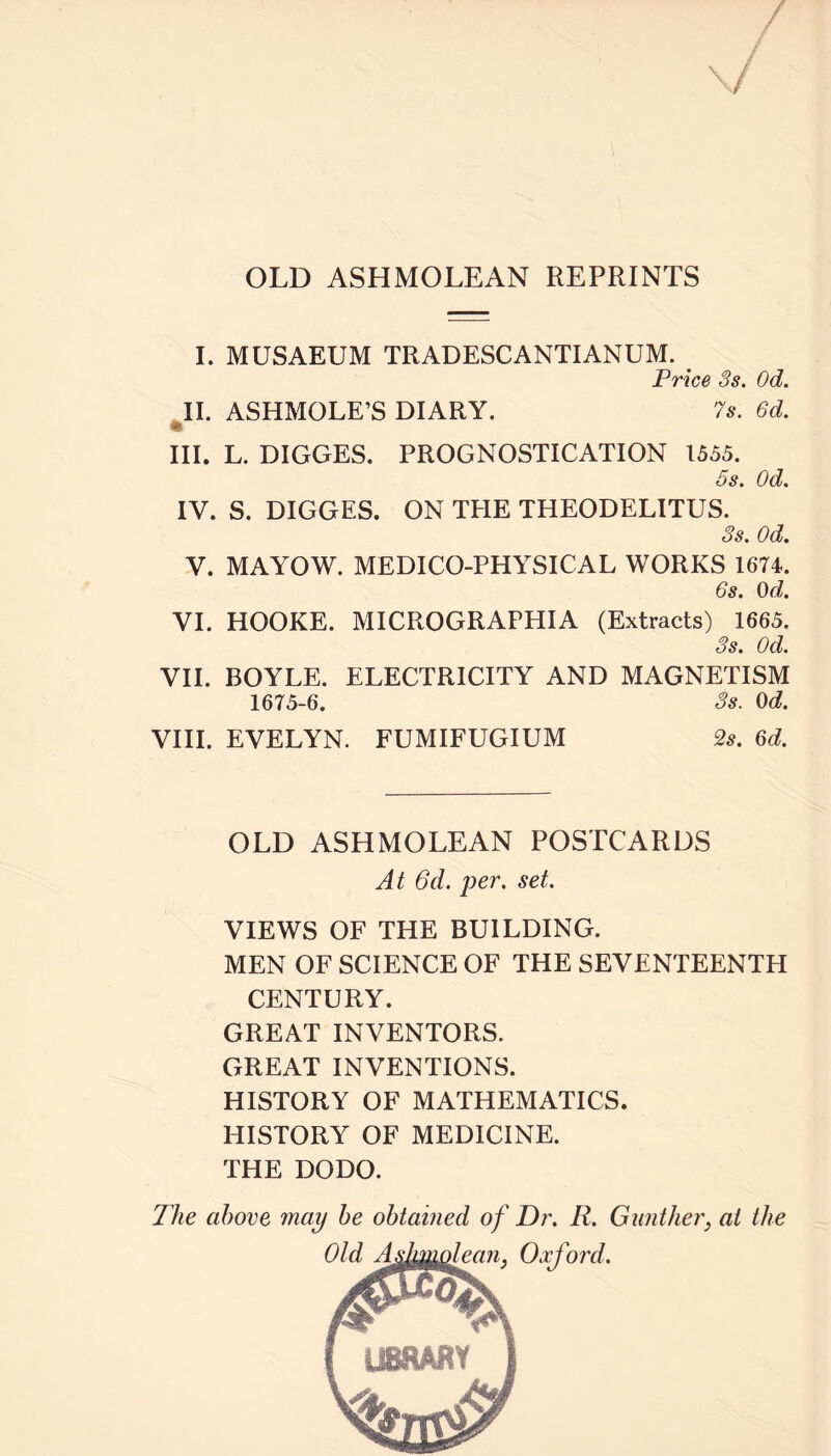 OLD ASHMOLEAN REPRINTS I. MUSAEUM TRADESCANTIANUM. Price 3s. Od. II. ASHMOLE’S DIARY. 7s. 6d. * III. L. DIGGES. PROGNOSTICATION 1555. 5s. Od. IV. S. DIGGES. ON TEIE THEODELITUS. 3s. Od. V. MAYOW. MEDICO-PHYSICAL WORKS 1674. 6s. Od. VI. HOOKE. MICROGRAFHIA (Extracts) 1665. 3s. Od. VII. BOYLE. ELECTRICITY AND MAGNETISM 1675-6. 3s. Od. VIII. EVELYN. FUMIFUGIUM 2s. 6d. OLD ASHMOLEAN POSTCARDS At 6d. per. set. VIEWS OF THE BUILDING. MEN OF SCIENCE OF THE SEVENTEENTH CENTURY. GREAT INVENTORS. GREAT INVENTIONS. HISTORY OF MATHEMATICS. HISTORY OF MEDICINE. THE DODO. The above may be obtained of Dr. R. Gunther, at the Oxford.