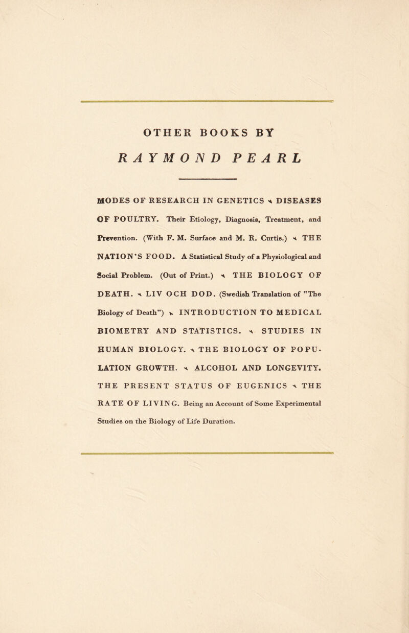 OTHER BOOKS BY RAYMOND PEARL MODES OF RESEARCH IN GENETICS * DISEASES OF POULTRY. Their Etiology, Diagnosis, Treatment, and Prevention. (With F. M. Surface and M. R. Curtis.) THE N AT ION’S FOOD. A Statistical Study of a Physiological and Social Problem. (Out of Print.) h THE BIOLOGY OF DEATH, s LIV OCH DOD. (Swedish Translation of The Biology of Death”) v INTRODUCTION TO MEDIC AL BIOMETRY AND STATISTICS, a STUDIES IN HUMAN BIOLOGY. * THE BIOLOGY OF POPU¬ LATION GROWTH. ^ ALCOHOL AND LONGEVITY. THE PRESENT STATUS OF EUGENICS ^ THE RATE OF LIVING. Being an Account of Some Experimental Studies on the Biology of Life Duration.