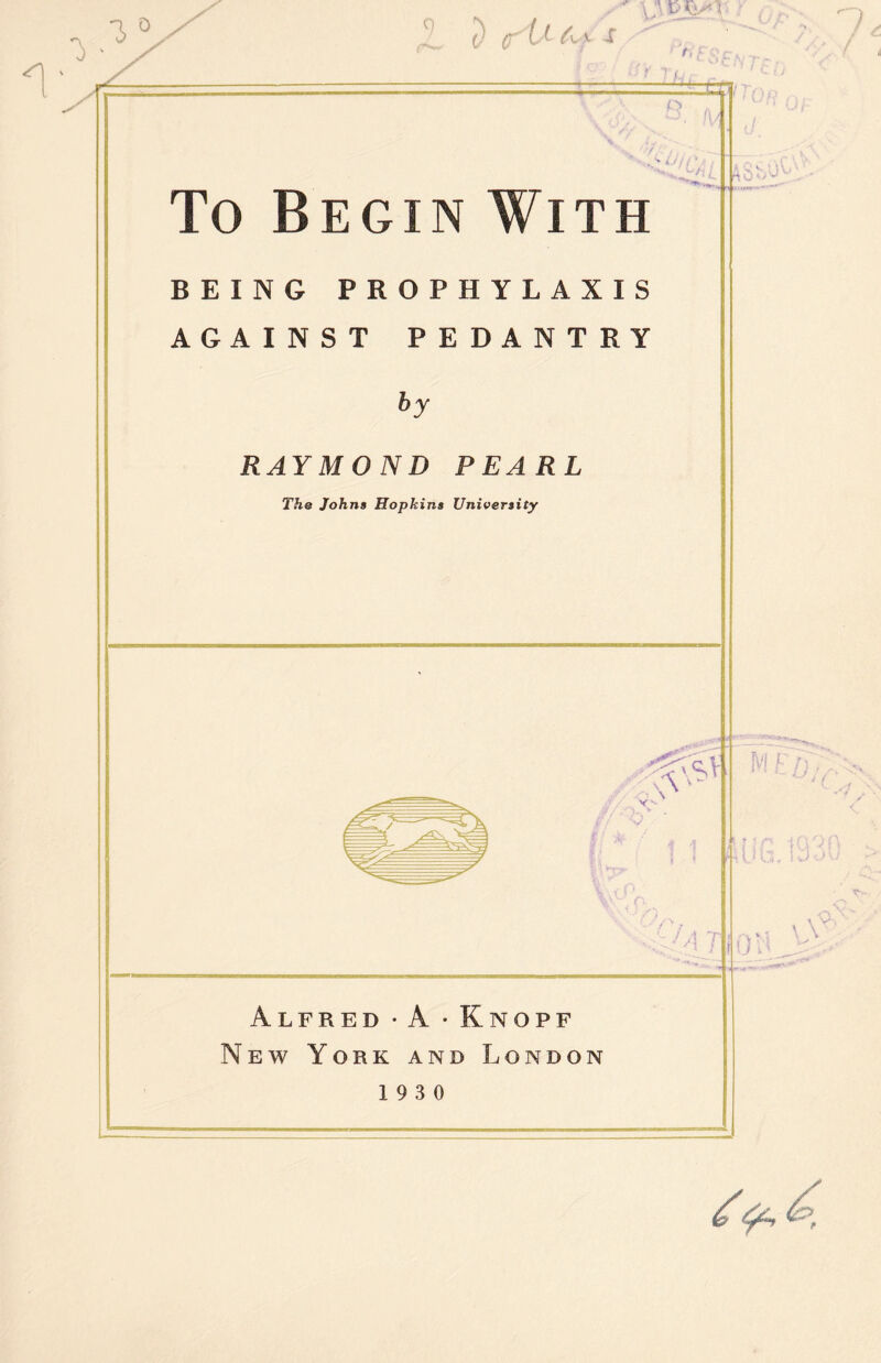 I 3 0 0 c f L( • t, o To Begin With BEING PROPHYLAXIS AGAINST PEDANTRY by RAYMOND PEARL The Johns Hopkins University \\ f J / A T Alfred • A • Knopf New York and London 19 3 0 M F ;T 1: \Y