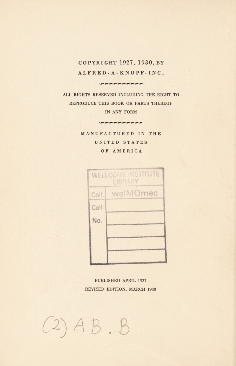 COPYRIGHT 1927, 1930, BY ALFRED. A -KNOPF -INC. ALL RIGHTS RESERVED INCLUDING THE RIGHT TO REPRODUCE THIS BOOK OR PARTS THEREOF IN ANY FORM MANUFACTURED IN THE UNITED STATES OF AMERICA - ■ .. ru , VU: PUBLISHED APRIL 1927 REVISED EDITION, MARCH 1930