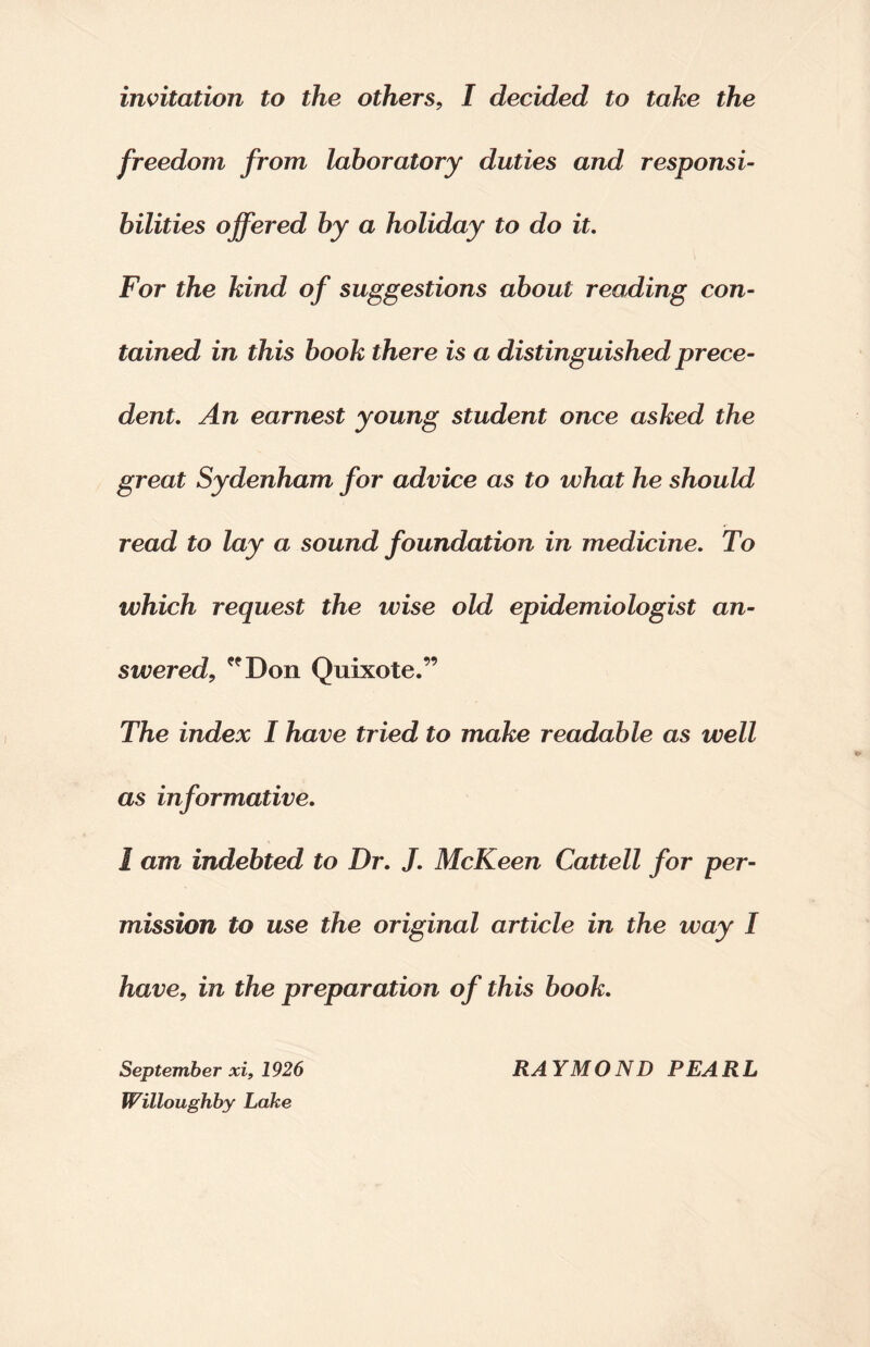 invitation to the others, I decided to take the freedom from laboratory duties and responsi¬ bilities offered by a holiday to do it. For the kind of suggestions about reading con¬ tained in this book there is a distinguished prece¬ dent. An earnest young student once asked the great Sydenham for advice as to what he should read to lay a sound foundation in medicine. To which request the wise old epidemiologist an¬ sweredl, Don Quixote.” The index I have tried to make readable as well as informative. 1 am indebted to Dr. J. McKeen Cattell for per¬ mission to use the original article in the way I have, in the preparation of this book. Willoughby Lake