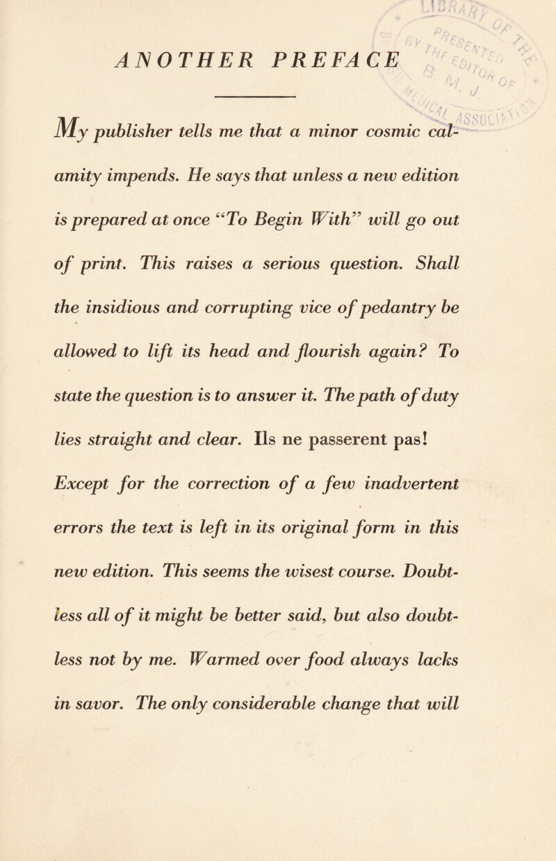 ANOTHER PREFACE lVly publisher tells me that a minor cosmic cal¬ amity impends. He says that unless a new edition is prepared at once “To Begin With” will go out of print. This raises a serious question. Shall the insidious and corrupting vice of pedantry be allowed to lift its head and flourish again? To state the question is to answer it. The path of duty lies straight and clear. Ils ne passerent pas! Except for the correction of a few inadvertent errors the text is left in its original form in this new edition. This seems the wisest course. Doubt¬ less all of it might be better said, but also doubt¬ less not by me. Warmed over food always lacks in savor. The only considerable change that will