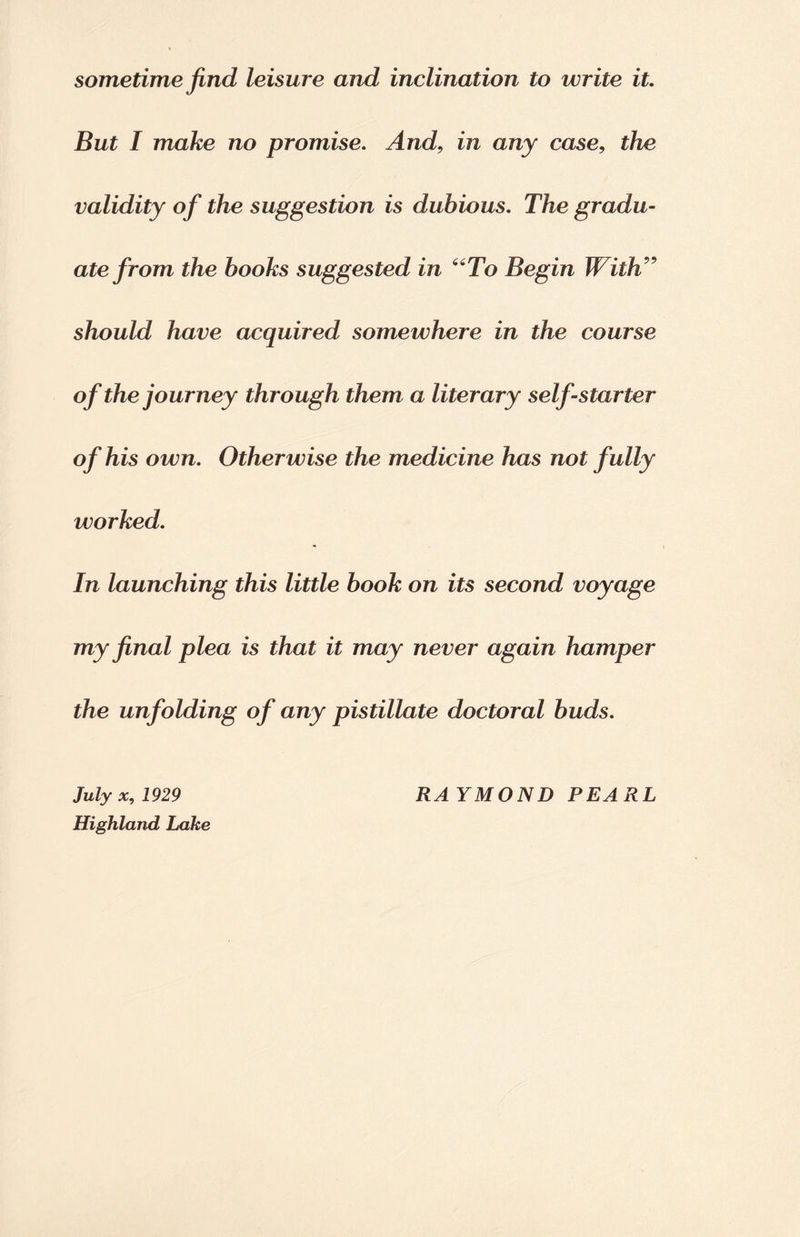 sometime find leisure and inclination to write it. But I make no promise. And, in any case, the validity of the suggestion is dubious. The gradu¬ ate from the hooks suggested in “To Begin With” should have acquired somewhere in the course of the journey through them a literary self-starter of his own. Otherwise the medicine has not fully worked. In launching this little book on its second voyage my final plea is that it may never again hamper the unfolding of any pistillate doctoral buds. Highland Lake