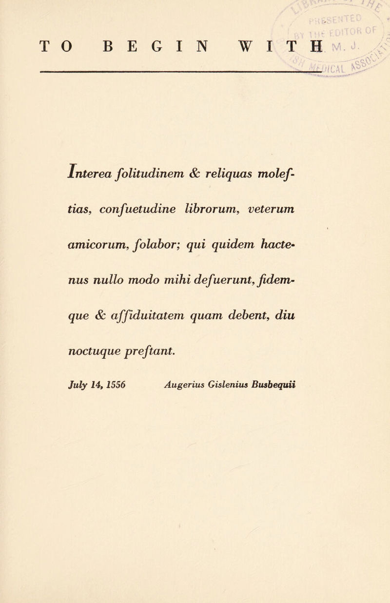 TO BEGIN WITH _ * vi, ^ 'T N lnterea folitudinem & reliquas molef- tias, confuetudine librorum, veterum amicorum, folabor; qui quidem hade- nus nullo modo mihi def uerunt, fidem- que & affiduitatem quam debent, diu noctuque preftant. July 14,1556 Augerius Gislenius Busbequii