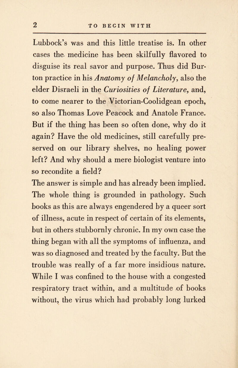 Lubbock’s was and this little treatise is. In other cases the. medicine has been skilfully flavored to disguise its real savor and purpose. Thus did Bur¬ ton practice in his Anatomy of Melancholy, also the elder Disraeli in the Curiosities of Literature, and, to come nearer to the Victorian-Coolidgean epoch, so also Thomas Love Peacock and Anatole France. But if the thing has been so often done, why do it again? Have the old medicines, still carefully pre¬ served on our library shelves, no healing power left? And why should a mere biologist venture into so recondite a field? The answer is simple and has already been implied. The whole thing is grounded in pathology. Such books as this are always engendered by a queer sort of illness, acute in respect of certain of its elements, but in others stubbornly chronic. In my own case the thing began with all the symptoms of influenza, and was so diagnosed and treated by the faculty. But the trouble was really of a far more insidious nature. While I was confined to the house with a congested respiratory tract within, and a multitude of books without, the virus which had probably long lurked