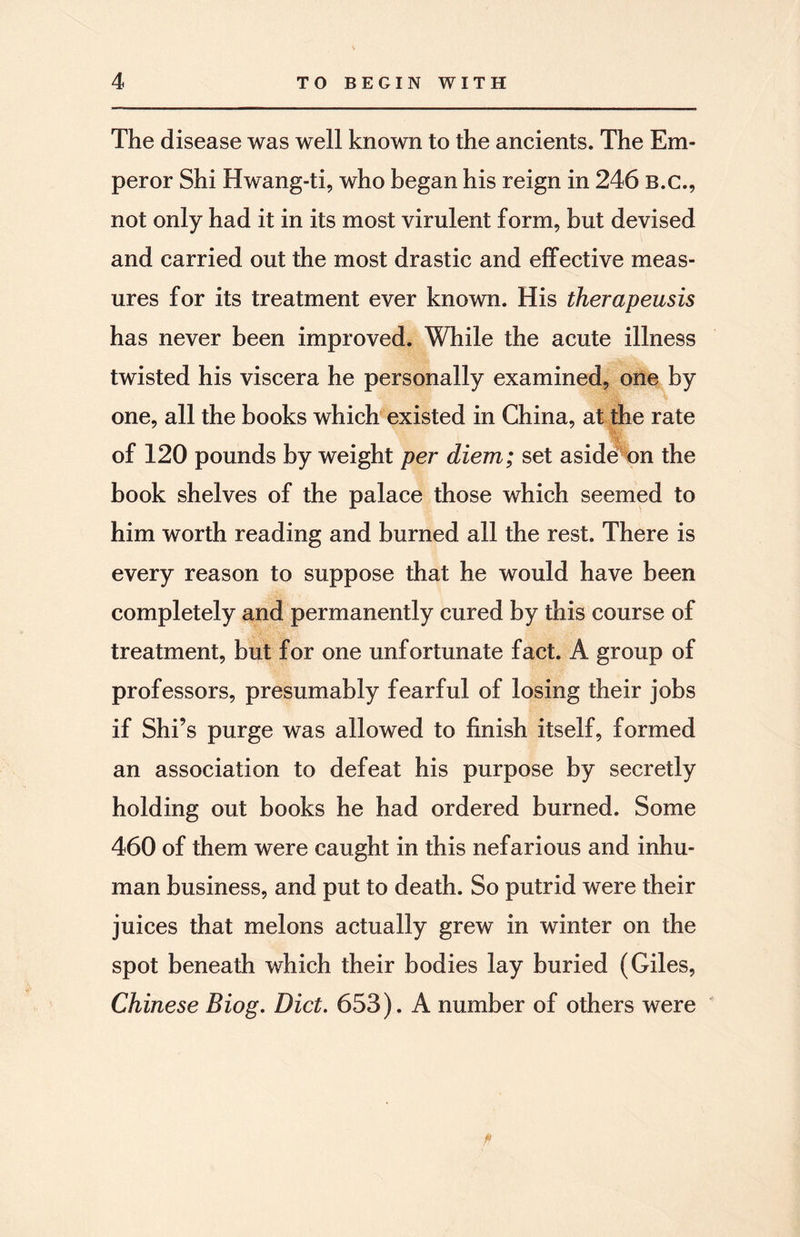 The disease was well known to the ancients. The Em¬ peror Shi Hwang-ti, who began his reign in 246 b.c., not only had it in its most virulent form, but devised and carried out the most drastic and effective meas¬ ures for its treatment ever known. His therapeusis has never been improved. While the acute illness twisted his viscera he personally examined, one by one, all the books which existed in China, at the rate of 120 pounds by weight per diem; set aside^on the book shelves of the palace those which seemed to him worth reading and burned all the rest. There is every reason to suppose that he would have been completely and permanently cured by this course of treatment, but for one unfortunate fact. A group of professors, presumably fearful of losing their jobs if Shi’s purge was allowed to finish itself, formed an association to defeat his purpose by secretly holding out books he had ordered burned. Some 460 of them were caught in this nefarious and inhu¬ man business, and put to death. So putrid were their juices that melons actually grew in winter on the spot beneath which their bodies lay buried (Giles, Chinese Biog. Diet. 653). A number of others were