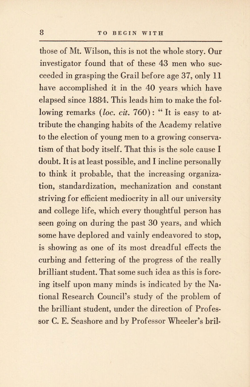 those of Mt. Wilson, this is not the whole story. Our investigator found that of these 43 men who suc¬ ceeded in grasping the Grail before age 37, only 11 have accomplished it in the 40 years which have elapsed since 1884. This leads him to make the fol¬ lowing remarks (loc. cit. 760): 64 It is easy to at¬ tribute the changing habits of the Academy relative to the election of young men to a growing conserva¬ tism of that body itself. That this is the sole cause I doubt. It is at least possible, and I incline personally to think it probable, that the increasing organiza¬ tion, standardization, mechanization and constant striving for efficient mediocrity in all our university and college life, which every thoughtful person has seen going on during the past 30 years, and which some have deplored and vainly endeavored to stop, is showing as one of its most dreadful effects the curbing and fettering of the progress of the really brilliant student. That some such idea as this is forc¬ ing itself upon many minds is indicated by the Na¬ tional Research Council’s study of the problem of the brilliant student, under the direction of Profes¬ sor C. E. Seashore and by Professor Wheeler’s bril-