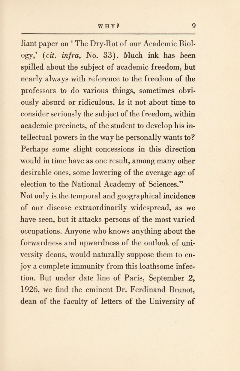 liant paper on 6 The Dry-Rot of our Academic Biol¬ ogy,’ (cit. infra, No. 33). Much ink has been spilled about the subject of academic freedom, but nearly always with reference to the freedom of the professors to do various things, sometimes obvi¬ ously absurd or ridiculous. Is it not about time to consider seriously the subject of the freedom, within academic precincts, of the student to develop his in¬ tellectual powers in the way he personally wants to? Perhaps some slight concessions in this direction would in time have as one result, among many other desirable ones, some lowering of the average age of election to the National Academy of Sciences.” Not only is the temporal and geographical incidence of our disease extraordinarily widespread, as we have seen, but it attacks persons of the most varied occupations. Anyone who knows anything about the forwardness and upwardness of the outlook of uni¬ versity deans, would naturally suppose them to en¬ joy a complete immunity from this loathsome infec¬ tion, But under date line of Paris, September 2, 1926, we find the eminent Dr. Ferdinand Brunot, dean of the faculty of letters of the University of