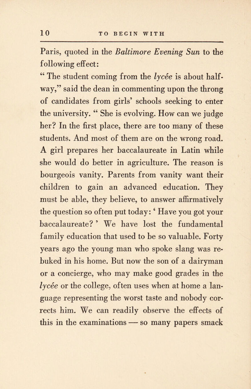 Paris, quoted in the Baltimore Evening Sun to the following effect: 64 The student coming from the lycee is about half¬ way,” said the dean in commenting upon the throng of candidates from girls’ schools seeking to enter the university. 44 She is evolving. How can we judge her? In the first place, there are too many of these students. And most of them are on the wrong road. A girl prepares her baccalaureate in Latin while she would do better in agriculture. The reason is bourgeois vanity. Parents from vanity want their children to gain an advanced education. They must be able, they believe, to answer affirmatively the question so often put today:4 Have you got your baccalaureate? ’ We have lost the fundamental family education that used to be so valuable. Forty years ago the young man who spoke slang was re¬ buked in his home. But now the son of a dairyman or a concierge, who may make good grades in the lycee or the college, often uses when at home a lan¬ guage representing the worst taste and nobody cor¬ rects him. We can readily observe the effects of this in the examinations — so many papers smack