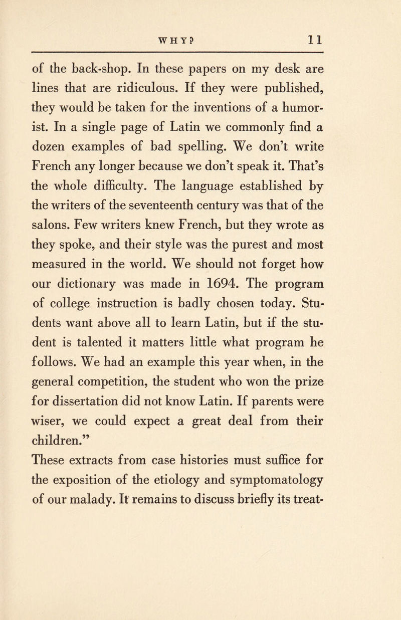 of the back-shop. In these papers on my desk are lines that are ridiculous. If they were published, they would be taken for the inventions of a humor¬ ist. In a single page of Latin we commonly find a dozen examples of bad spelling. We don’t write French any longer because we don’t speak it. That’s the whole difficulty. The language established by the writers of the seventeenth century was that of the salons. Few writers knew French, but they wrote as they spoke, and their style was the purest and most measured in the world. We should not forget how our dictionary was made in 1694. The program of college instruction is badly chosen today. Stu¬ dents want above all to learn Latin, but if the stu¬ dent is talented it matters little what program he follows. We had an example this year when, in the general competition, the student who won the prize for dissertation did not know Latin. If parents were wiser, we could expect a great deal from their children.” These extracts from case histories must suffice for the exposition of the etiology and symptomatology of our malady. It remains to discuss briefly its treat-