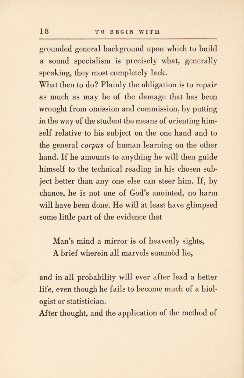 grounded general background upon which to build a sound specialism is precisely what, generally speaking, they most completely lack. What then to do? Plainly the obligation is to repair as much as may be of the damage that has been wrought from omission and commission, by putting in the way of the student the means of orienting him¬ self relative to his subject on the one hand and to the general corpus of human learning on the other hand. If he amounts to anything he will then guide himself to the technical reading in his chosen sub¬ ject better than any one else can steer him. If, by chance, he is not one of God’s anointed, no harm will have been done. He will at least have glimpsed some little part of the evidence that Man’s mind a mirror is of heavenly sights, A brief wherein all marvels summed lie, and in all probability will ever after lead a better life, even though he fails to become much of a biol¬ ogist or statistician. After thought, and the application of the method of