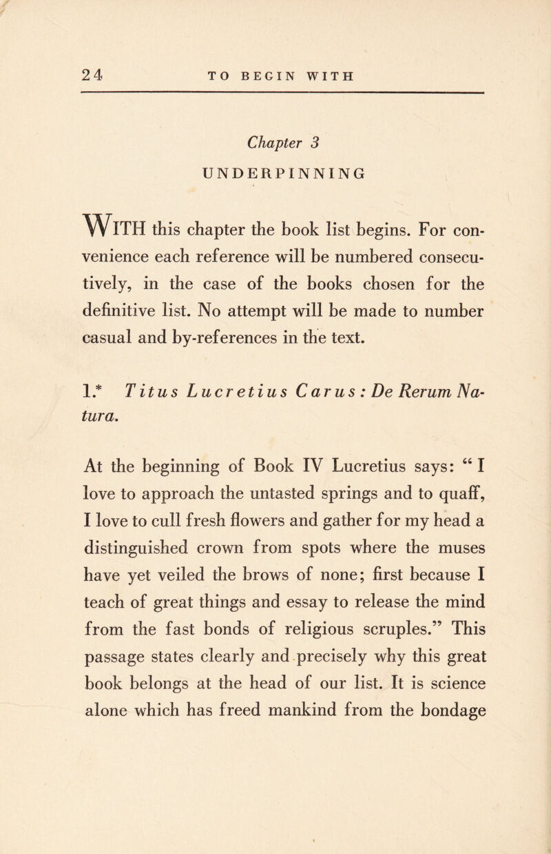 Chapter 3 UNDERPINNING With this chapter the book list begins. For con¬ venience each reference will be numbered consecu¬ tively, in the case of the books chosen for the definitive list. No attempt will be made to number casual and by-references in the text. 1* T it us Lucretius C arus : De Rerum Na- tura. At the beginning of Book IV Lucretius says: 641 love to approach the untasted springs and to quaff, I love to cull fresh flowers and gather for my head a distinguished crown from spots where the muses have yet veiled the brows of none; first because I teach of great things and essay to release the mind from the fast bonds of religious scruples.” This passage states clearly and precisely why this great book belongs at the head of our list. It is science alone which has freed mankind from the bondage