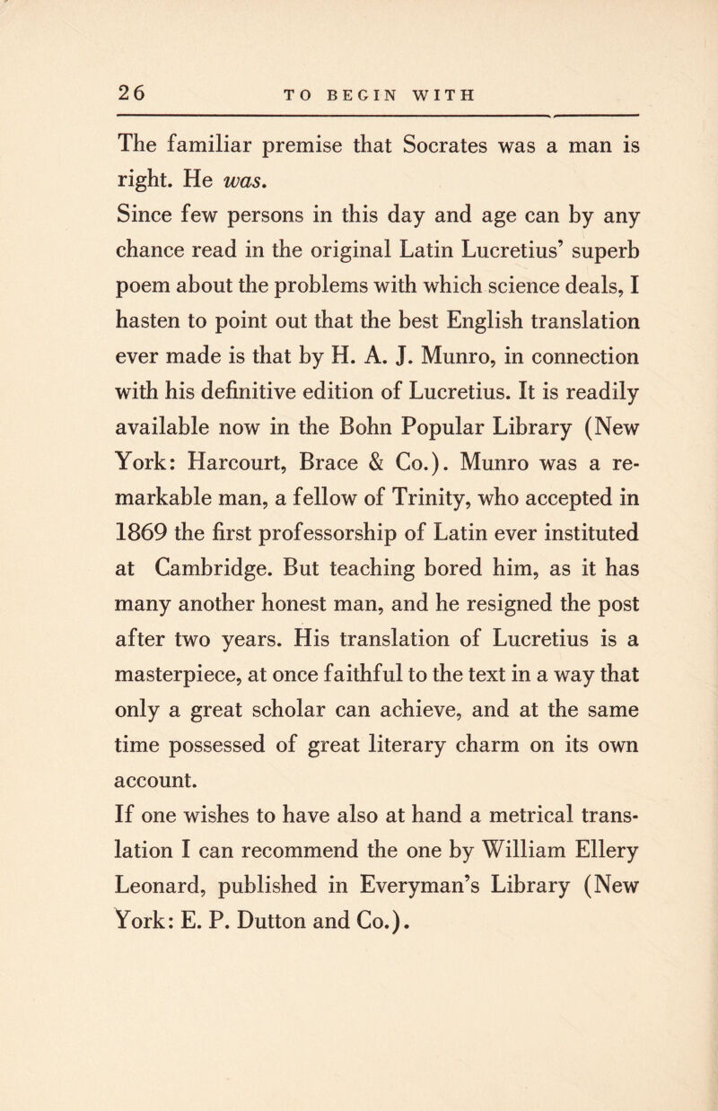 The familiar premise that Socrates was a man is right. He was. Since few persons in this day and age can by any chance read in the original Latin Lucretius’ superb poem about the problems with which science deals, I hasten to point out that the best English translation ever made is that by H. A. J. Munro, in connection with his definitive edition of Lucretius. It is readily available now in the Bohn Popular Library (New York: Harcourt, Brace & Co.). Munro was a re¬ markable man, a fellow of Trinity, who accepted in 1869 the first professorship of Latin ever instituted at Cambridge. But teaching bored him, as it has many another honest man, and he resigned the post after two years. His translation of Lucretius is a masterpiece, at once faithful to the text in a way that only a great scholar can achieve, and at the same time possessed of great literary charm on its own account. If one wishes to have also at hand a metrical trans¬ lation I can recommend the one by William Ellery Leonard, published in Everyman’s Library (New York: E. P. Dutton and Co.).