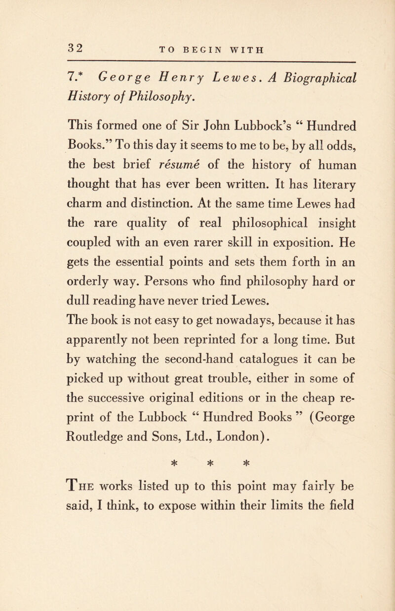 7.* George Henry L ewes. A Biographical History of Philosophy. This formed one of Sir John Lubbock’s 66 Hundred Books.” To this day it seems to me to be, by all odds, the best brief resume of the history of human thought that has ever been written. It has literary charm and distinction. At the same time Lewes had the rare quality of real philosophical insight coupled with an even rarer skill in exposition. He gets the essential points and sets them forth in an orderly way. Persons who find philosophy hard or dull reading have never tried Lewes. The book is not easy to get nowadays, because it has apparently not been reprinted for a long time. But by watching the second-hand catalogues it can be picked up without great trouble, either in some of the successive original editions or in the cheap re¬ print of the Lubbock 64 Hundred Books ” (George Routledge and Sons, Ltd., London). * * * The works listed up to this point may fairly be said, I think, to expose within their limits the field