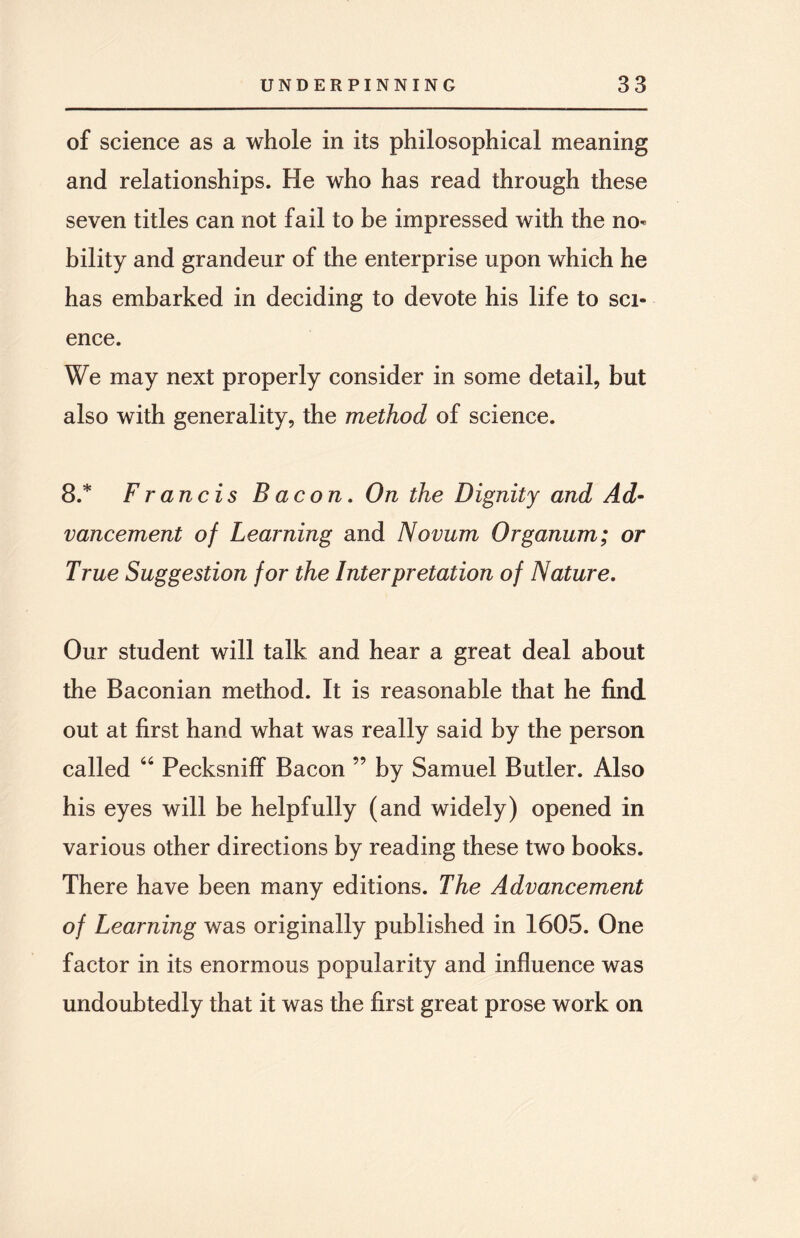 of science as a whole in its philosophical meaning and relationships. He who has read through these seven titles can not fail to be impressed with the no¬ bility and grandeur of the enterprise upon which he has embarked in deciding to devote his life to sci¬ ence. We may next properly consider in some detail, but also with generality, the method of science. 8.* Francis Bacon. On the Dignity and Ad¬ vancement of Learning and Novum Organum; or True Suggestion for the Interpretation of Nature. Our student will talk and hear a great deal about the Baconian method. It is reasonable that he find out at first hand what was really said by the person called 66 Pecksniff Bacon ” by Samuel Butler. Also his eyes will be helpfully (and widely) opened in various other directions by reading these two books. There have been many editions. The Advancement of Learning was originally published in 1605. One factor in its enormous popularity and influence was undoubtedly that it was the first great prose work on