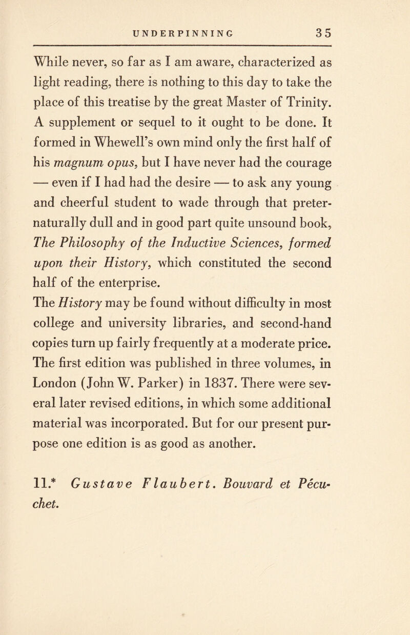 While never, so far as I am aware, characterized as light reading, there is nothing to this day to take the place of this treatise by the great Master of Trinity. A supplement or sequel to it ought to be done. It formed in Whewell’s own mind only the first half of his magnum opus, but I have never had the courage — even if I had had the desire — to ask any young and cheerful student to wade through that preter- naturally dull and in good part quite unsound book, The Philosophy of the Inductive Sciences, formed upon their History, which constituted the second half of the enterprise. The History may be found without difficulty in most college and university libraries, and second-hand copies turn up fairly frequently at a moderate price. The first edition was published in three volumes, in London (John W. Parker) in 1837. There were sev¬ eral later revised editions, in which some additional material was incorporated. But for our present pur¬ pose one edition is as good as another. 11 .* Gustave Flaubert. Bouvard et Pecu- chet.