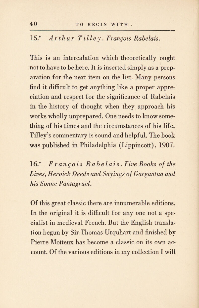 15.* Arthur T ill e y. Frangois Rabelais. This is an intercalation which theoretically ought not to have to be here. It is inserted simply as a prep¬ aration for the next item on the list. Many persons find it difficult to get anything like a proper appre¬ ciation and respect for the significance of Rabelais in the history of thought when they approach his works wholly unprepared. One needs to know some¬ thing of his times and the circumstances of his life. Tilley’s commentary is sound and helpful. The book was published in Philadelphia (Lippincott), 1907. 16 .* Frangois Rabelais. Five Books of the Lives, Heroick Deeds and Sayings of Gargantua and his Sonne Pantagruel. Of this great classic there are innumerable editions. In the original it is difficult for any one not a spe¬ cialist in medieval French. But the English transla¬ tion begun by Sir Thomas Urquhart and finished by Pierre Motteux has become a classic on its own ac¬ count. Of the various editions in my collection I will