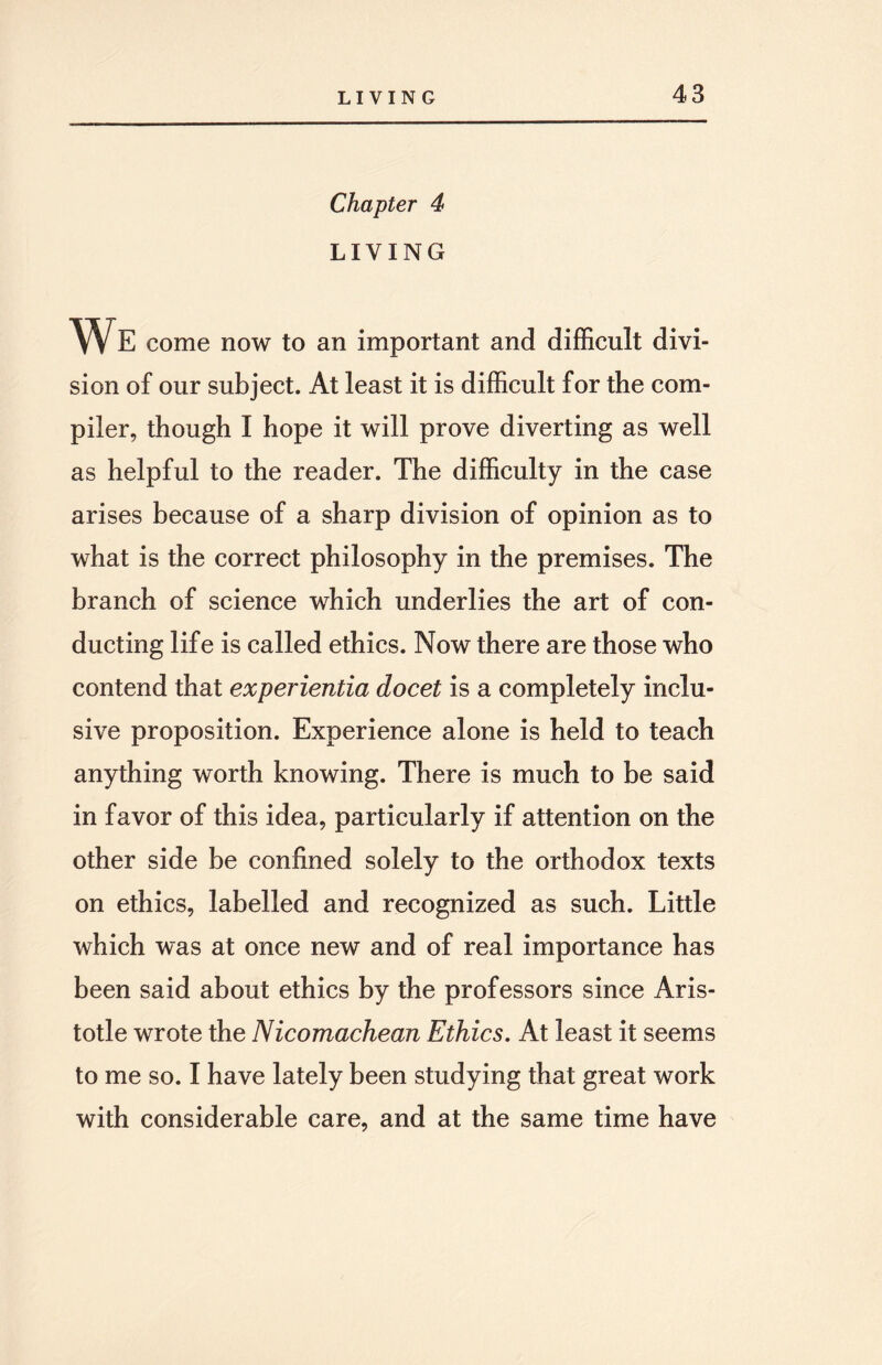 Chapter 4 LIVING W E come now to an important and difficult divi¬ sion of our subject. At least it is difficult for the com¬ piler, though I hope it will prove diverting as well as helpful to the reader. The difficulty in the case arises because of a sharp division of opinion as to what is the correct philosophy in the premises. The branch of science which underlies the art of con¬ ducting life is called ethics. Now there are those who contend that experientia docet is a completely inclu¬ sive proposition. Experience alone is held to teach anything worth knowing. There is much to be said in favor of this idea, particularly if attention on the other side be confined solely to the orthodox texts on ethics, labelled and recognized as such. Little which was at once new and of real importance has been said about ethics by the professors since Aris¬ totle wrote the Nicomachean Ethics. At least it seems to me so. I have lately been studying that great work with considerable care, and at the same time have