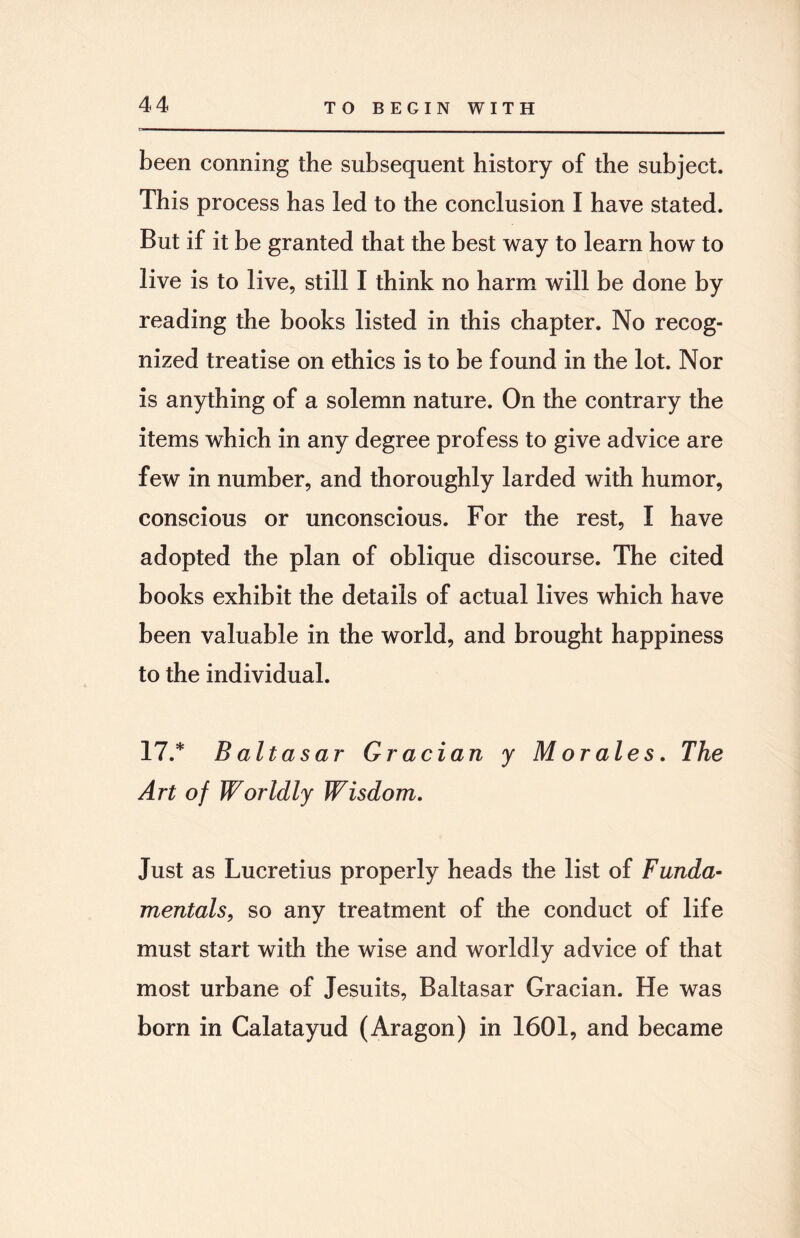 been conning the subsequent history of the subject. This process has led to the conclusion I have stated. But if it be granted that the best way to learn how to live is to live, still I think no harm will be done by reading the books listed in this chapter. No recog¬ nized treatise on ethics is to be found in the lot. Nor is anything of a solemn nature. On the contrary the items which in any degree profess to give advice are few in number, and thoroughly larded with humor, conscious or unconscious. For the rest, I have adopted the plan of oblique discourse. The cited books exhibit the details of actual lives which have been valuable in the world, and brought happiness to the individual. 17.* B altasar Gracian y Morales. The Art of Worldly Wisdom. Just as Lucretius properly heads the list of Funda¬ mentals, so any treatment of the conduct of life must start with the wise and worldly advice of that most urbane of Jesuits, Baltasar Gracian. He was born in Calatayud (Aragon) in 1601, and became