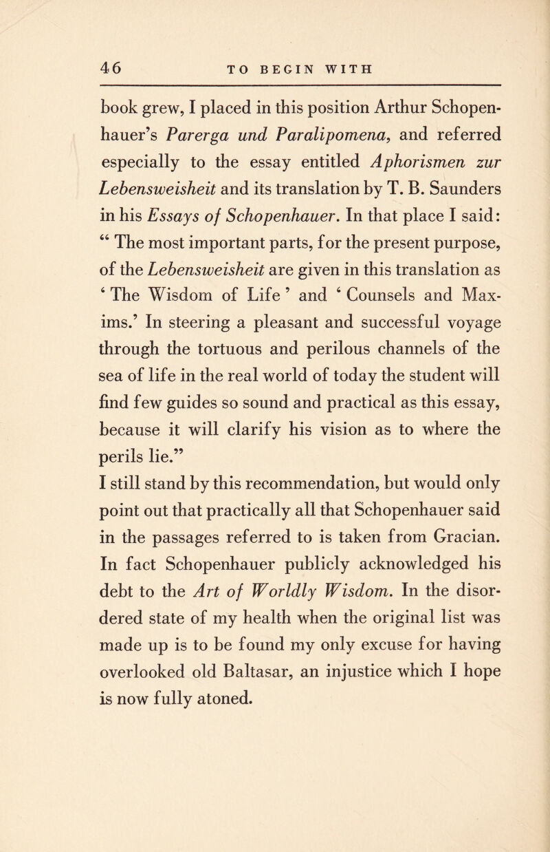 book grew, I placed in this position Arthur Schopen¬ hauer’s Parerga und Paralipomena, and referred especially to the essay entitled Aphorismen zur Lebensweisheit and its translation by T. B. Saunders in his Essays of Schopenhauer. In that place I said: 64 The most important parts, for the present purpose, of the Lebensweisheit are given in this translation as 6 The Wisdom of Life ’ and 6 Counsels and Max¬ ims.’ In steering a pleasant and successful voyage through the tortuous and perilous channels of the sea of life in the real world of today the student will find few guides so sound and practical as this essay, because it will clarify his vision as to where the perils lie.” I still stand by this recommendation, but would only point out that practically all that Schopenhauer said in the passages referred to is taken from Gracian. In fact Schopenhauer publicly acknowledged his debt to the Art of Worldly Wisdom. In the disor¬ dered state of my health when the original list was made up is to be found my only excuse for having overlooked old Baltasar, an injustice which I hope is now fully atoned.