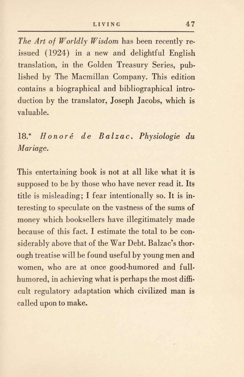 The Art of Worldly Wisdom has been recently re¬ issued (1924) in a new and delightful English translation, in the Golden Treasury Series, pub¬ lished by The Macmillan Company. This edition contains a biographical and bibliographical intro¬ duction by the translator, Joseph Jacobs, which is valuable. 18.* H on or e de Balzac. Physiologie du Mariage. This entertaining book is not at all like what it is supposed to be by those who have never read it. Its title is misleading; I fear intentionally so. It is in¬ teresting to speculate on the vastness of the sums of money which booksellers have illegitimately made because of this fact. I estimate the total to be con¬ siderably above that of the War Debt. Balzac’s thor¬ ough treatise will be found useful by young men and women, who are at once good-humored and full- humored, in achieving what is perhaps the most diffi¬ cult regulatory adaptation which civilized man is called upon to make.