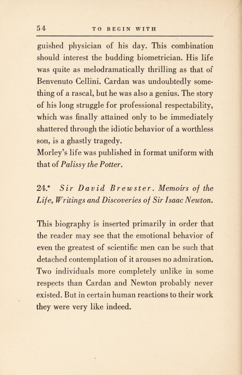 guished physician of his day. This combination should interest the budding biometrician. His life was quite as melodramatically thrilling as that of Benvenuto Cellini. Cardan was undoubtedly some¬ thing of a rascal, but he was also a genius. The story of his long struggle for professional respectability, which was finally attained only to be immediately shattered through the idiotic behavior of a worthless son, is a ghastly tragedy. Morley’s life was published in format uniform with that of Palissy the Potter. 24.* Sir David Brewster. Memoirs of the Life, Writings and Discoveries of Sir Isaac Newton. This biography is inserted primarily in order that the reader may see that the emotional behavior of even the greatest of scientific men can be such that detached contemplation of it arouses no admiration. Two individuals more completely unlike in some respects than Cardan and Newton probably never existed. But in certain human reactions to their work they were very like indeed.