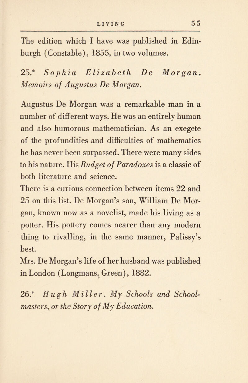 The edition which I have was published in Edin¬ burgh (Constable), 1855, in two volumes. 25. * Sophia Elizabeth De Morgan. Memoirs of Augustus De Morgan. Augustus De Morgan was a remarkable man in a number of different ways. He was an entirely human and also humorous mathematician. As an exegete of the profundities and difficulties of mathematics he has never been surpassed. There were many sides to his nature. His Budget of Paradoxes is a classic of both literature and science. There is a curious connection between items 22 and 25 on this list. De Morgan’s son, William De Mor¬ gan, known now as a novelist, made his living as a potter. His pottery comes nearer than any modern thing to rivalling, in the same manner, Palissy’s best. Mrs. De Morgan’s life of her husband was published in London (Longmans, Green), 1882. 26. * Hugh Miller. My Schools and School¬ masters, or the Story of My Education.