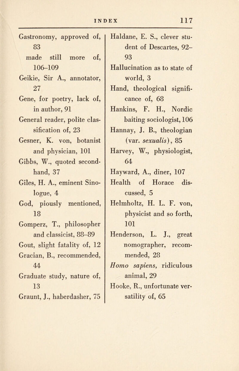 Gastronomy, approved of, 83 made still more of, 106-109 Geikie, Sir A., annotator, 27 Gene, for poetry, lack of, in author, 91 General reader, polite clas¬ sification of, 23 Gesner, K. von, botanist and physician, 101 Gibbs, W., quoted second¬ hand, 37 Giles, H. A., eminent Sino¬ logue, 4 God, piously mentioned, 18 Gomperz, T., philosopher and classicist, 88-89 Gout, slight fatality of, 12 Gracian, B., recommended, 44 Graduate study, nature of, 13 Graunt, J., haberdasher, 75 Haldane, E. S., clever stu¬ dent of Descartes, 92- 93 Hallucination as to state of world, 3 Hand, theological signifi¬ cance of, 68 Hankins, F. H., Nordic baiting sociologist, 106 Hannay, J. B., theologian (var. sexualis), 85 Harvey, W., physiologist, 64 Hayward, A., diner, 107 Health of Horace dis¬ cussed, 5 Helmholtz, H. L. F. von, physicist and so forth, 101 Henderson, L. J., great nomographer, recom¬ mended, 28 Homo sapiens, ridiculous animal, 29 Hooke, R., unfortunate ver¬ satility of, 65