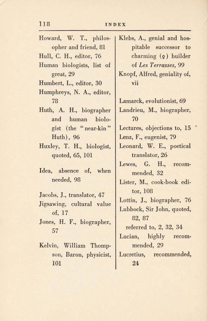 Howard, W. T., philos¬ opher and friend, 81 Hull, C. H., editor, 76 Human biologists, list of great, 29 Humbert, L., editor, 30 Humphreys, N. A., editor, 78 Huth, A. H., biographer and human biolo¬ gist (the “near-kin” Huth), 96 Huxley, T. H., biologist, quoted, 65, 101 Idea, absence of, when needed, 98 Jacobs, J., translator, 47 Jigsawing, cultural value of, 17 Jones, H. F., biographer, 57 Kelvin, William Thomp¬ son, Baron, physicist, 101 Klebs, A., genial and hos¬ pitable successor to charming ($) builder of Les Terr asses, 99 Knopf, Alfred, geniality of, • • Vll Lamarck, evolutionist, 69 Landrieu, M., biographer, 70 Lectures, objections to, 15 Lenz, F., eugenist, 79 Leonard, W. E., poetical translator, 26 Lewes, G. H., recom¬ mended, 32 Lister, M., cook-book edi¬ tor, 108 Lottin, J., biographer, 76 Lubbock, Sir John, quoted, 82, 87 referred to, 2, 32, 34 Lucian, highly recom¬ mended, 29 Lucretius, recommended, 24